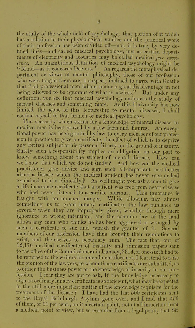 the study of the whole field of psychology, that portion of it which has a relation to their physiological studies and the practical work of their profession has been divided, off—not, it is true, by very de- fined lines—and called medical psychology, just as certain depart- ments of electricity and acoustics may be called medical par excel- lence. An unambitious definition of medical psychology might be  Mind—as it concerns Doctors.  As regards the metaphysical de- partment or views of mental philosophy, those of our profession who were taught them are, I suspect, inclined to agree with Goethe that  all professional men labour under a great disadvantage in not being allowed to be ignorant of what is useless. But under any definition, you see that medical psychology embraces the study of mental diseases and something more. As this University has now limited the scope of this lectureship to mental diseases, I shall confine myself to that branch of medical psychology. The necessity which exists for a knowledge of mental disease to medical men is best proved by a few facts and figures. An excep- tional power has been granted by law to every member of our profes- sion in practice to give a certificate, the effect of which is to deprive any British subject of his personal liberty on the ground of insanity. Surely such a responsibility implies an obligation on our part to know something about the subject of mental disease, How can we know that which we do not study? And how can the medical practitioner give advice and sign such all-important certificates about a disease which the medical student has never seen or had explained to him clinically ? As well might you ask a man to give a life insurance certificate that a patient was free from heart disease who had never listened to a cardiac murmur. This ignorance is fraught with an unusual danger. While allowing, nay almost compelling us to grant lunacy certificates, the law punishes us severely when they are improperly given, whether through mere ignorance or wrong intention ; and the common law of the land allows any man who thinks he has been aggrieved or wronged by such a certificate to sue and punish the granter of it. Several members of our profession have thus brought their reputations to grief, and themselves to pecuniary ruin. The fact that, out of 12,176 medical certificates of insanity and admission papers sent to the office of the Commissioners in Lunacy, 2314, or one-sixth had to be returned to the writers for amendment,does not, I fear, tend to raise the opinion of the lawyers, to whom those certificates are submitted, as to either the business power or the knowledge of insanity in our pro- fession. I fear they are apt to ask, If the knowledge necessary to sign an ordinary lunacy certificate is socleficient, what maybe expected in the still more important matter of the knowledge requisite lor the treatment of the disease ? I have had the last 500 certificates sent to the Eoyal Edinburgh Asylum gone over, and I find thai 456 of them, or 91 per cent., omit a certain point, not at all important from a medical point of view, but so essential from a legal point, that Sir