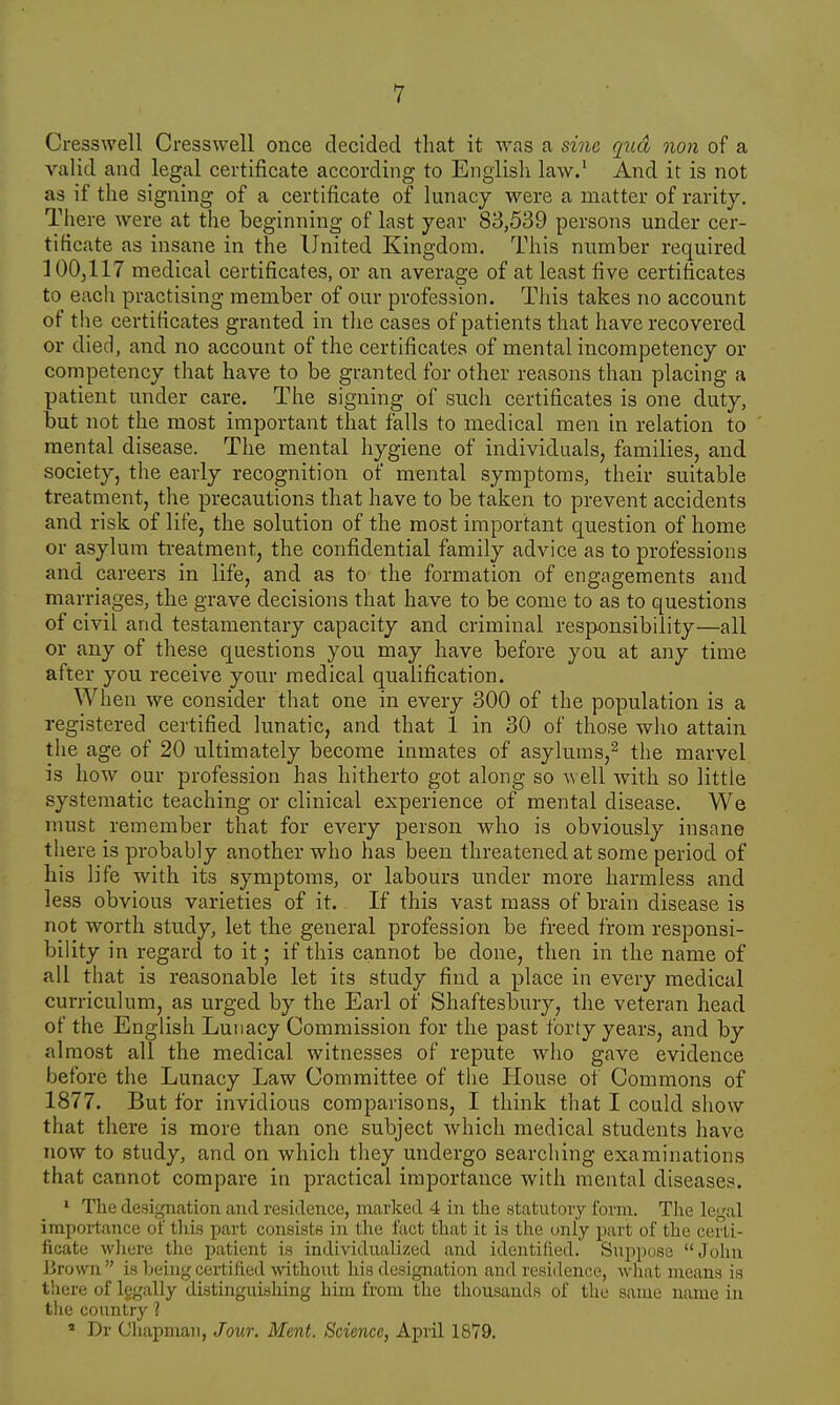 Cresswell Cresswell once decided that it was a sine qua non of a valid and legal certificate according to English law.1 And it is not as if the signing of a certificate of lunacy were a matter of rarity. There were at the beginning of last year 83,539 persons under cer- tificate as insane in the United Kingdom. This number required 100,117 medical certificates, or an average of at least five certificates to each practising member of our profession. This takes no account of the certificates granted in the cases of patients that have recovered or died, and no account of the certificates of mental incompetency or competency that have to be granted for other reasons than placing a patient under care. The signing of such certificates is one duty, but not the most important that falls to medical men in relation to mental disease. The mental hygiene of individuals, families, and society, the early recognition of mental symptoms, their suitable treatment, the precautions that have to be taken to prevent accidents and risk of life, the solution of the most important question of home or asylum treatment, the confidential family advice as to professions and careers in life, and as to the formation of engagements and marriages, the grave decisions that have to be come to as to questions of civil and testamentary capacity and criminal responsibility—all or any of these questions you may have before you at any time after you receive your medical qualification. When we consider that one in every 300 of the population is a registered certified lunatic, and that 1 in 30 of those who attain the age of 20 ultimately become inmates of asylums,2 the marvel is how our profession has hitherto got along so well with so littie systematic teaching or clinical experience of mental disease. We must remember that for every person who is obviously insane there is probably another who has been threatened at some period of his life with its symptoms, or labours under more harmless and less obvious varieties of it. If this vast mass of brain disease is not worth study, let the general profession be freed from responsi- bility in regard to it; if this cannot be done, then in the name of all that is reasonable let its study find a place in every medical curriculum, as urged by the Earl of Shaftesbury, the veteran head of the English Lunacy Commission for the past forty years, and by almost all the medical witnesses of repute who gave evidence before the Lunacy Law Committee of the House of Commons of 1877. But for invidious comparisons, I think that I could show that there is more than one subject which medical students have now to study, and on which they undergo searching examinations that cannot compare in practical importance with mental diseases. 1 The designation and residence, marked 4 in the statutory form. The legal importance of this part consists in the fact that it is the only part of the certi- ficate where the patient is individualized and identified. Suppose John Brown is being certified without his designation and residence, what means is there of lggally distinguishing him from the thousands of the same name in the country 1 * Dr Chapman, Jour. Meat. Science, April 1879.