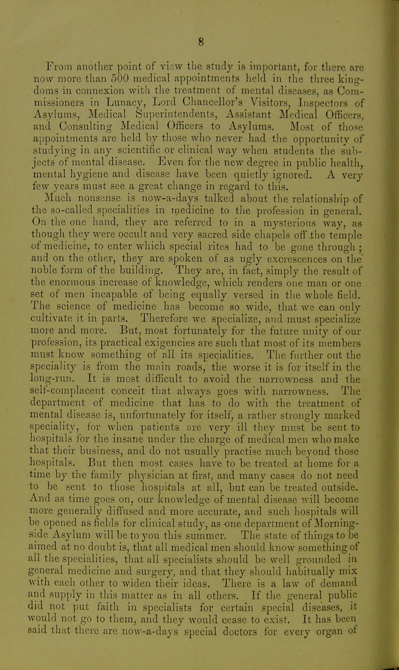 From another point of view the study is important, for there are now more than 500 medical appointments held in the three king- doms in connexion with the treatment of mental diseases, as Com- missioners in Lunacy, Lord Chancellor's Visitors, Inspectors of Asylums, Medical Superintendents, Assistant Medical Officers, and Consulting Medical Officers to Asylums. Most of those appointments are held by those who never had the opportunity of studying in any scientific or clinical way when students the sub- jects of mental disease. Even for the new degree in public health, mental hygiene and disease have been quietly ignored. A very few years must see a great change in regard to this. Much nonsense is now-a-days talked about the relationship of the so-called specialities in medicine to the profession in general. On the one hand, they are referred to in a mysterious way, as though they were occult and very sacred side chapels off the temple of medicine, to enter which special rites had to be gone through ; and on the other, they are spoken of as ugly excrescences on the' noble form of the building. They are, in fact, simply the result of the enormous increase of knowledge, which renders one man or one set of men incapable of being equally versed in the whole field. The science of medicine has become so wide, that we can only cultivate it in parts. Therefore we specialize, and must specialize more and more. But, most fortunately for the future unity of our profession, its practical exigencies are such that most of its members must know something of all its specialities. The further out the speciality is from the main roads, the worse it is for itself in the long-run. It is most difficult to avoid the narrowness and the self-complacent conceit that always goes with narrowness. The department of medicine that has to do with the treatment of mental disease is, unfortunately for itself, a rather strongly marked speciality, for when patients are very ill they must be sent to hospitals for the insane under the charge of medical men who make that their business, and do not usually practise much beyond those hospitals. But then most cases have to be treated at home for a time by the family physician at first, and many cases do not need to be sent to those hospitals at all, but can be treated outside. And as time goes on, our knowledge of mental disease will become more generally diffused and more accurate, and such hospitals will be opened as fields for clinical study, as one department of Morning- side Asylum will be to you this summer. The state of things to be aimed at no doubt is, that all medical men should know something of all the specialities, that all specialists should be well grounded in general medicine and surgery, and that they should habitually mix with each other to widen their ideas. There is a law of demand and supply in this matter as in all others. If the general public did not put faith in specialists for certain special diseases, it would not go to them, and they would cease to exist. It has been said that there are now-a-days special doctors for every organ of