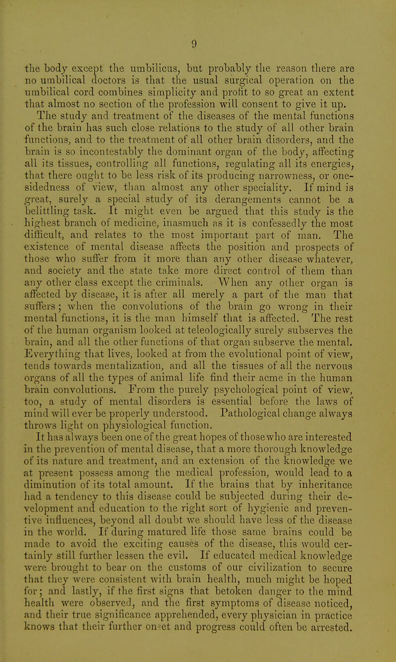 the body except the umbilicus, but probably the reason there are no umbilical doctors is that the usual surgical operation on the umbilical cord combines simplicity and profit to so great an extent that almost no section of the profession will consent to give it up. The study and treatment of the diseases of the mental functions of the brain has such close relations to the study of all other brain functions, and to the treatment of all other brain disorders, and the brain is so incontestably the dominant organ of the body, affecting all its tissues, controlling all functions, regulating all its energies, that there ought to be less risk of its producing narrowness, or one- sidedness of view, than almost any other speciality. If mind is great, surely a special study of its derangements cannot be a belittling task. It might even be argued that this study is the highest branch of medicine, inasmuch as it is confessedly the most difficult, and relates to the most important part of man. The existence of mental disease affects the position and prospects of those who suffer from it more than any other disease whatever, and society and the state take more direct control of them than any other class except the criminals. When any other organ is affected by disease, it is after all merely a part of the man that suffers ; when the convolutions of the brain go wrong in their mental functions, it is the man himself that is affected. The rest of the human organism looked at teleologically surely subserves the brain, and all the other functions of that organ subserve the mental. Everything that lives, looked at from the evolutional point of view3 tends towards mentalization, and all the tissues of all the nervous organs of all the types of animal life find their acme in the human brain convolutions. From the purely psychological point of view, too, a study of mental disorders is essential before the laws of mind will ever be properly understood. Pathological change always throws light on physiological function. It has always been one of the great hopes of those who are interested in the prevention of mental disease, that a more thorough knowledge of its nature and treatment, and an extension of the knowledge we at present possess among the medical profession, would lead to a diminution of its total amount. If the brains that by inheritance had a tendency to this disease could be subjected during their de- velopment and education to the right sort of hygienic and preven- tive influences, beyond all doubt we should have less of the disease in the world. If during matured life those same brains could be made to avoid the exciting causes of the disease, this would cer- tainly still further lessen the evil. If educated medical knowledge were brought to bear on the customs of our civilization to secure that they were consistent with brain health, much might be hoped for; and lastly, if the first signs that betoken danger to the mind health were observed, and the first symptoms of disease noticed, and their true significance apprehended, every physician in practice knows that their further on-et and progress could often be arrested.