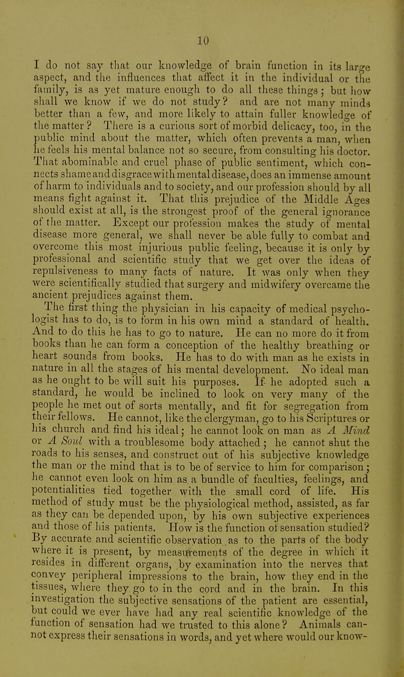 I do not say that our knowledge of brain function in its large aspect, and the influences that affect it in the individual or the family, is as yet mature enough to do all these things ; but how- shall we know if we do not study? and are not many minds better than a few, and more likely to attain fuller knowledge of the matter ? There is a curious sort of morbid delicacy, too, in the public mind about the matter, which often prevents a man, when he feels his mental balance not so secure, from consulting his doctor. That abominable and cruel phase of public sentiment, which con- nects shame and disgrace with mental disease, does an immense amount of harm to individuals and to society, and our profession should by all means fight against it. That this prejudice of the Middle Ages should exist at all, is the strongest proof of the general ignorance of the matter. Except our profession makes the study of mental disease more general, we shall never be able fully to combat and overcome this most injurious public feeling, because it is only by professional and scientific study that we get over the ideas of repulsiveness to many facts of nature. It was only when they were scientifically studied that surgery and midwifery overcame the ancient prejudices against them. The first thing the physician in his capacity of medical psycho- logist has to do, is to form in his own mind a standard of health. And to do this he has to go to nature. He can no more do it from books than he can form a conception of the healthy breathing or heart spunds from books. He has to do with man as he exists in nature in all the stages of his mental development. No ideal man as he ought to be will suit his purposes. If- he adopted such a standard, he would be inclined to look on very many of the people he met out of sorts mentally, and fit for segregation from their fellows. He cannot, like the clergyman, go to his Scriptures or his church and find his ideal; he cannot look on man as A Mind or A Soul with a troublesome body attached; he cannot shut the roads to his senses, and construct out of his subjective knowledge the man or the mind that is to be of service to him for comparison; he cannot even look on him as. a bundle of faculties, feelings, and potentialities tied together with the small cord of life. His method of study must be the physiological method, assisted, as far as they can be depended upon, by his own subjective experiences and those of his patients. How is the function of sensation studied? By accurate and scientific observation as to the parts of the body where it is present, by measurements of the degree in which it resides in different organs, by examination into the nerves that convey peripheral impressions to the brain, how they end in the tissues, where they go to in the cord and in the brain. In this investigation the subjective sensations of the patient are essential, but could we ever have had any real scientific knowledge of the function of sensation had we trusted to this alone ? Animals can- not express their sensations in words, and yet where would our know-