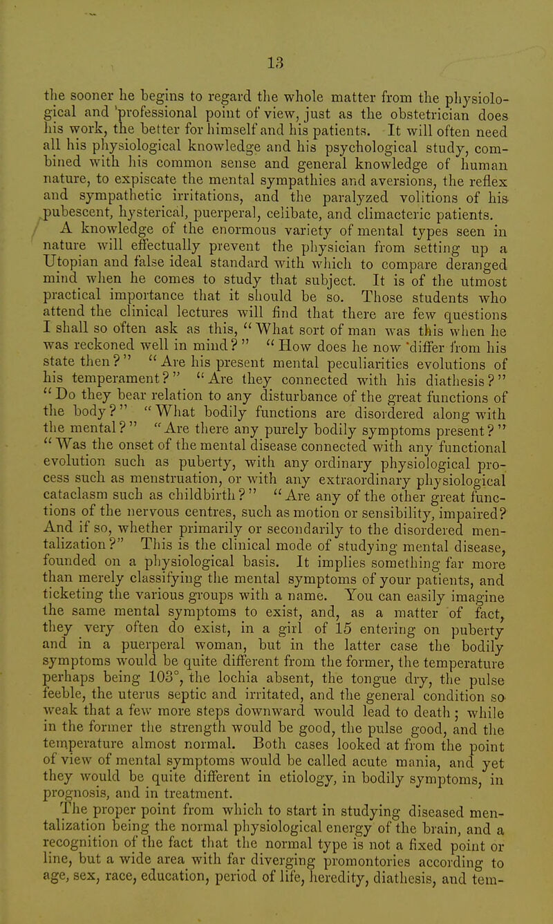 the sooner he begins to regard the whole matter from the physiolo- gical and 'professional point of view, just as the obstetrician does his work, the better for himself and his patients. It will often need all his physiological knowledge and his psychological study, com- bined with his common sense and general knowledge of human nature, to expiscate the mental sympathies and aversions, the reflex and sympathetic irritations, and the paralyzed volitions of his pubescent, hysterical, puerperal, celibate, and climacteric patients. A knowledge of the enormous variety of mental types seen in nature will effectually prevent the physician from setting up a Utopian and false ideal standard with which to compare deranged mind_ when he comes to study that subject. It is of the utmost practical importance that it should be so. Those students who attend the clinical lectures will find that there are few questions I shall so often ask as this,  What sort of man was this when he was reckoned well in mind?   How does he now 'differ from his state then?  Are his present mental peculiarities evolutions of his temperament? Are they connected with his diathesis?  Do they bear relation to any disturbance of the great functions of the body? What bodily functions are disordered along with the mental ?   Are there any purely bodily symptoms present ?   Was the onset of the mental disease connected with any functional evolution such as puberty, with any ordinary physiological pro- cess such as menstruation, or with any extraordinary physiological cataclasm such as childbirth? Are any of the other great func- tions of the nervous centres, such as motion or sensibility, impaired? And if so, whether primarily or secondarily to the disordered men- talization? This is the clinical mode of studying mental disease, founded on a physiological basis. It implies something far more than merely classifying the mental symptoms of your patients, and ticketing the various groups with a name. You can easily imagine the same mental symptoms to exist, and, as a matter of fact, they very often do exist, in a girl of 15 entering on puberty and in a puerperal woman, but in the latter case the bodily symptoms would be quite different from the former, the temperature perhaps being 103°, the lochia absent, the tongue dry, the pulse feeble, the uterus septic and irritated, and the general condition so weak that a few more steps downward would lead to death ; while in the former the strength would be good, the pulse good, and the temperature almost normal. Both cases looked at from the point of view of mental symptoms would be called acute mania, and yet they would be quite different in etiology, in bodily symptoms, in prognosis, and in treatment. The proper point from which to start in studying diseased men- talization being the normal physiological energy of the brain, and a recognition of the fact that the normal type is not a fixed point or line, but a wide area with far diverging promontories according to age, sex, race, education, period of life, heredity, diathesis, and tern-