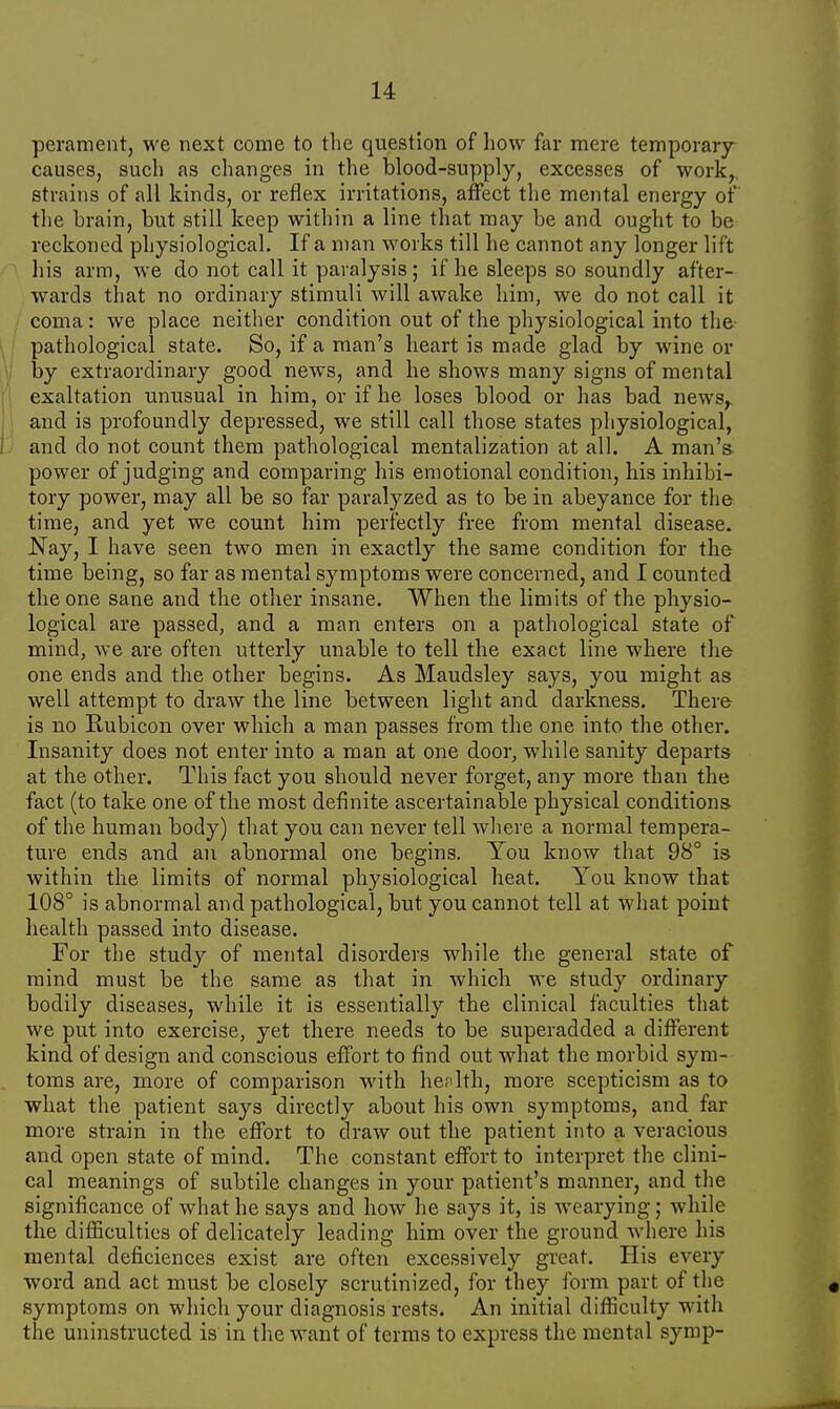 perament, we next come to the question of how far mere temporary- causes, such as changes in the blood-supply, excesses of work, strains of all kinds, or reflex irritations, affect the mental energy of the brain, but still keep within a line that may be and ought to be reckoned physiological. If a man works till he cannot any longer lift his arm, we do not call it paralysis; if he sleeps so soundly after- wards that no ordinary stimuli will awake him, we do not call it coma: we place neither condition out of the physiological into the pathological state. So, if a man's heart is made glad by wine or by extraordinary good news, and he shows many signs of mental exaltation unusual in him, or if he loses blood or has bad news, and is profoundly depressed, we still call those states physiological, and do not count them pathological mentalization at all. A man's power of judging and comparing his emotional condition, his inhibi- tory power, may all be so far paralyzed as to be in abeyance for the time, and yet we count him perfectly free from mental disease. -Nay, I have seen two men in exactly the same condition for the time being, so far as mental symptoms were concerned, and I counted the one sane and the other insane. When the limits of the physio- logical are passed, and a man enters on a pathological state of mind, we are often utterly unable to tell the exact line where the one ends and the other begins. As Maudsley says, you might as well attempt to draw the line between light and darkness. There is no Rubicon over which a man passes from the one into the other. Insanity does not enter into a man at one door, while sanity departs at the other. This fact you should never forget, any more than the fact (to take one of the most definite ascertainable physical conditions of the human body) that you can never tell where a normal tempera- ture ends and an abnormal one begins. You know that 98° is within the limits of normal physiological heat. You know that 108° is abnormal and pathological, but you cannot tell at what point health passed into disease. For the study of mental disorders while the general state of mind must be the same as that in which we study ordinary bodily diseases, while it is essentially the clinical faculties that we put into exercise, yet there needs to be superadded a different kind of design and conscious effort to find out what the morbid sym- toms are, more of comparison with he? 1th, more scepticism as to what the patient says directly about his own symptoms, and far more strain in the effort to draw out the patient into a veracious and open state of mind. The constant effort to interpret the clini- cal meanings of subtile changes in your patient's manner, and the significance of what he says and how he says it, is wearying; while the difficulties of delicately leading him over the ground where his mental deficiences exist are often excessively great. His every word and act must be closely scrutinized, for they form part of the symptoms on which your diagnosis rests. An initial difficulty with the uninstructed is in the want of terms to express the mental symp-