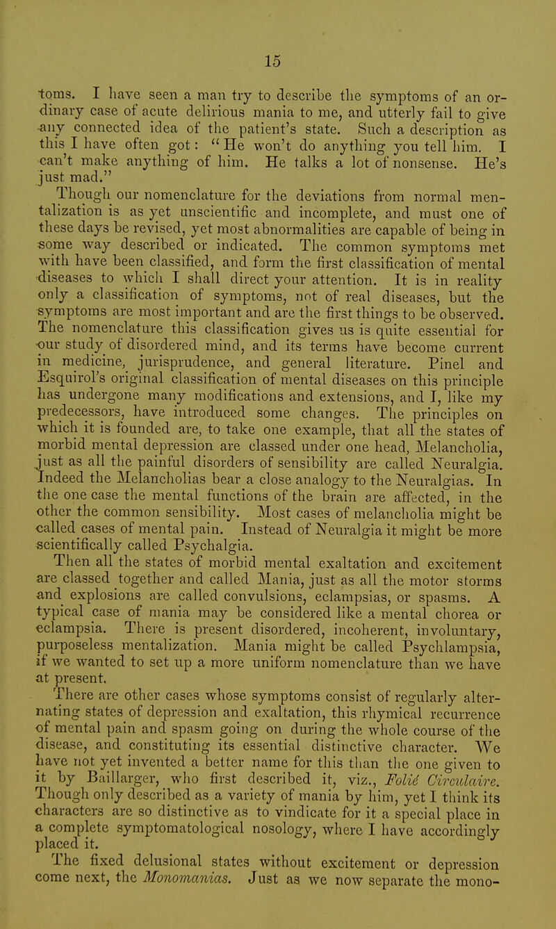 toms. I have seen a man try to describe the symptoms of an or- dinary case of acute delirious mania to me, and utterly fail to give any connected idea of the patient's state. Such a description as this I have often got:  He won't do anything you tell him. I can't make anything of him. He talks a lot of nonsense. He's just mad. Though our nomenclature for the deviations from normal men- talization is as yet unscientific and incomplete, and must one of these days be revised, yet most abnormalities are capable of being in some way described or indicated. The common symptoms met with have been classified, and form the first classification of mental •diseases to which I shall direct your attention. It is in reality only a classification of symptoms, not of real diseases, but the symptoms are most important and are the first things to be observed. The nomenclature this classification gives us is quite essential for •our study of disordered mind, and its terms have become current in rnedicine, jurisprudence, and general literature. Pinel and Esquiroi's original classification of mental diseases on this principle has undergone many modifications and extensions, and I, like my predecessors, have introduced some changes. The principles on which it is founded are, to take one example, that all the states of morbid mental depression are classed under one head, Melancholia, just as all the painful disorders of sensibility are called Neuralgia. Indeed the Melancholias bear a close analogy to the Neuralgias. In the one case the mental functions of the brain are affected, in the other the common sensibility. Most cases of melancholia might be called^cases of mental pain. Instead of Neuralgia it might be more scientifically called Psychalgia. Then all the states of morbid mental exaltation and excitement are classed together and called Mania, just as all the motor storms and explosions are called convulsions, eclampsias, or spasms. A typical case of mania may be considered like a mental chorea or eclampsia. There is present disordered, incoherent, involuntary, purposeless mentalization. Mania might be called Psychlampsia, if we wanted to set up a more uniform nomenclature than we have at present. There are other cases whose symptoms consist of regularly alter- nating states of depression and exaltation, this rhymical recurrence of mental pain and spasm going on during the whole course of the disease, and constituting its essential distinctive character. We have not yet invented a better name for this than the one given to it by Baillarger, who first described it, viz., Folti Circulaire. Though only described as a variety of mania by him, yet I think its characters are so distinctive as to vindicate for it a special place in a complete symptomatological nosology, where I have accordingly placed it. The fixed delusional states without excitement or depression come next, the Monomanias. Just as we now separate the mono-
