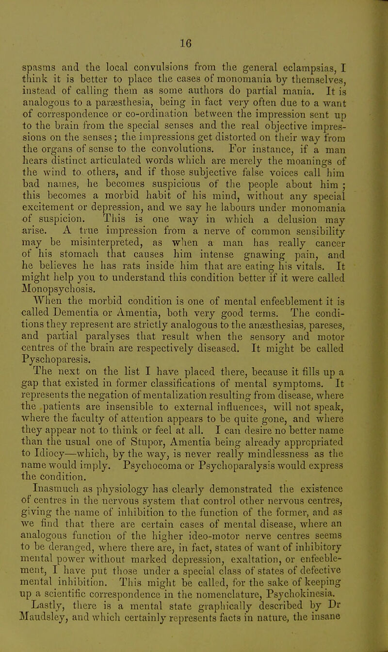 spasms and the local convulsions from the general eclampsias, I think it is better to place the cases of monomania by themselves, instead of calling them as some authors do partial mania. It is analogous to a paresthesia, being in fact very often due to a want of correspondence or co-ordination between the impression sent up to the brain from the special senses and the real objective impres- sions on the senses; the impressions get distorted on their way from the organs of sense to the convolutions. For instance, if a man hears distinct articulated words which are merely the moanings of the wind to others, and if those subjective false voices call him bad names, he becomes suspicious of the people about him • this becomes a morbid habit of his mind, without any special excitement or depression, and we say he labours under monomania of suspicion. This is one way in which a delusion may arise. A true impression from a nerve of common sensibility may be misinterpreted, as when a man has really cancer of his stomach that causes him intense gnawing pain, and lie believes he has rats inside him that are eating his vitals. It might help you to understand this condition better if it were called Monopsychosis. When the morbid condition is one of mental enfeeblement it is called Dementia or Amentia, both very good terms. The condi- tions they represent are strictly analogous to the anaesthesias, pareses, and partial paralyses that result when the sensory and motor centres of the brain are respectively diseased. It might be called Pyschoparesis. The next on the list I have placed there, because it fills up a gap that existed in former classifications of mental symptoms. It represents the negation of mentalization resulting from disease, where the patients are insensible to external influences, will not speak, where the faculty of attention appears to be quite gone, and where they appear not to think or feel at all. I can desire no better name than the usual one of Stupor, Amentia being already appropriated to Idiocy—whichj by the way, is never really mindlessness as the name would imply. Psychocoma or Psychoparalysis would express the condition. Inasmuch as physiology has clearly demonstrated the existence of centres in the nervous system that control other nervous centres, giving the name of inhibition to the function of the former, and as we find that there are certain cases of mental disease, where an analogous function of the higher ideo-motor nerve centres seems to be deranged, where there are, in fact, states of want of inhibitory mental power without marked depression, exaltation, or enfeeble- ment, I have put those under a special class of states of defective mental inhibition. This might be called, for the sake of keeping up a scientilic correspondence in the nomenclature, Psychokinesia. Lastly, there is a mental state graphically described by Dr Maudsley, and which certainly represents facts in nature, the insane