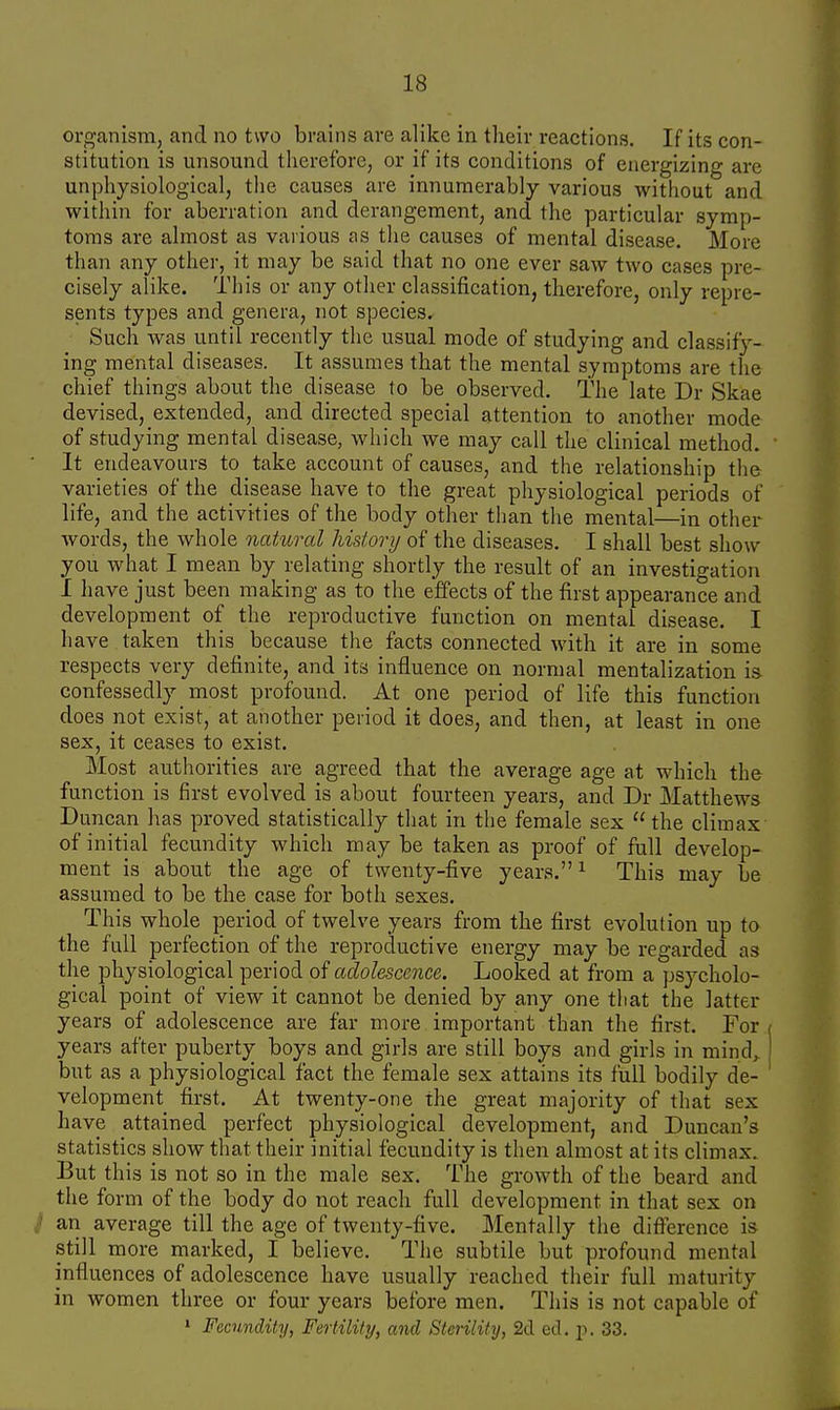 organism, and no two brains are alike in their reactions. If its con- stitution is unsound therefore, or if its conditions of energizing are unphysiological, the causes are innumerably various without and within for aberration and derangement, and the particular symp- toms are almost as various as the causes of mental disease. More than any other, it may be said that no one ever saw two cases pre- cisely alike. This or any other classification, therefore, only repre- sents types and genera, not species. Such was until recently the usual mode of studying and classify- ing mental diseases. It assumes that the mental symptoms are the chief things about the disease to be observed. The late Dr Skae devised, extended, and directed special attention to another mode of studying mental disease, which we may call the clinical method. It endeavours to take account of causes, and the relationship the varieties of the disease have to the great physiological periods of life, and the activities of the body other than the mental—in other words, the whole natural history of the diseases. I shall best show you what I mean by relating shortly the result of an investigation I have just been making as to the effects of the first appearance and development of the reproductive function on mental disease. I have taken this because the facts connected with it are in some respects very definite, and its influence on normal mentalization ia confessedly most profound. At one period of life this function does not exist, at another period it does, and then, at least in one sex, it ceases to exist. Most authorities are agreed that the average age at which the function is first evolved is about fourteen years, and Dr Matthews Duncan has proved statistically that in the female sex  the climax of initial fecundity which may be taken as proof of full develop- ment is about the age of twenty-five years.1 This may be assumed to be the case for both sexes. This whole period of twelve years from the first evolution up to the full perfection of the reproductive energy may be regarded as the physiological period of adolescence. Looked at from a psycholo- gical point of view it cannot be denied by any one that the latter years of adolescence are far more important than the first. For years after puberty boys and girls are still boys and girls in mind, but as a physiological fact the female sex attains its full bodily de- velopment first. At twenty-one the great majority of that sex have attained perfect physiological development, and Duncan's statistics show that their initial fecundity is then almost at its climax. But this is not so in the male sex. The growth of the beard and the form of the body do not reach full development in that sex on / an average till the age of twenty-five. Mentally the difference is still more marked, I believe. The subtile but profound mental influences of adolescence have usually reached their full maturity in women three or four years before men. This is not capable of 1 Fecundity, Fertility, and Sterility, 2d ed. p. 33.