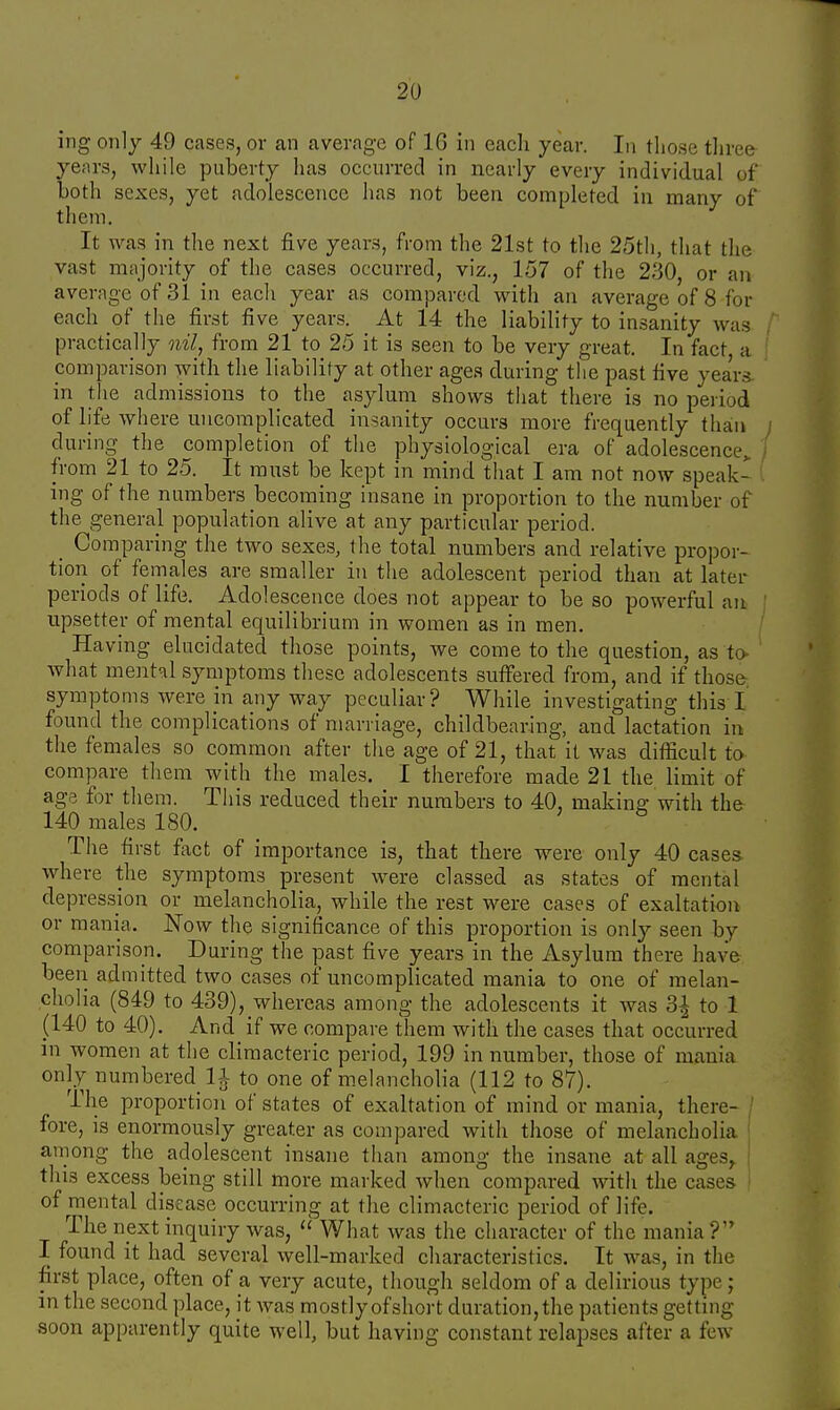 ing only 49 cases, or an average of 16 in each year. In those three- years, while puberty has occurred in nearly every individual of both sexes, yet adolescence has not been completed in many of them. It was in the next five years, from the 21st to the 25th, that the vast majority of the cases occurred, viz., 157 of the 230, or an average of 31 in each year as compared with an average of 8 for each of the first five years. At 14 the liability to insanity was practically nil, from 21 to 25 it is seen to be very great. In fact a comparison with the liability at other ages during the past five years in the admissions to the asylum shows that there is no period of life where uncomplicated insanity occurs more frequently than during the completion of the physiological era of adolescence> from 21 to 25. It must be kept in mind that I am not now speak- ing of the numbers becoming insane in proportion to the number of the general population alive at any particular period. _ Comparing the two sexes, the total numbers and relative propor- tion of females are smaller in the adolescent period than at later periods of life. Adolescence does not appear to be so powerful an upsetter of mental equilibrium in women as in men. Having elucidated those points, we come to the question, as to- 1 what mental symptoms these adolescents suffered from, and if those symptoms were in any way peculiar? While investigating this I found the complications of marriage, childbearing, and lactation in the females so common after the age of 21, that it was difficult to compare them with the males. I therefore made 21 the limit of age for them. This reduced their numbers to 40, making with the 140 males 180. The first fact of importance is, that there were only 40 cases where the symptoms present were classed as states of mental depression or melancholia, while the rest were cases of exaltation or mania. Now the significance of this proportion is only seen by comparison. During the past five years in the Asylum there have been admitted two cases of uncomplicated mania to one of melan- cholia (849 to 439), whereas among the adolescents it was 3| to 1 (140 to 40). And if we compare them with the cases that occurred in women at the climacteric period, 199 in number, those of mania only numbered 11 to one of melancholia (112 to 87). The proportion of states of exaltation of mind or mania, there- fore, is enormously greater as compared with those of melancholia among the adolescent insane than among the insane at all ages, this excess being still more marked when compared with the cases of mental disease occurring at the climacteric period of life. The next inquiry was,  What was the character of the mania ? I found it had several well-marked characteristics. It was, in the first place, often of a very acute, though seldom of a delirious type; in the second place, it was mostly of short duration, the patients getting soon apparently quite well, but having constant relapses after a few