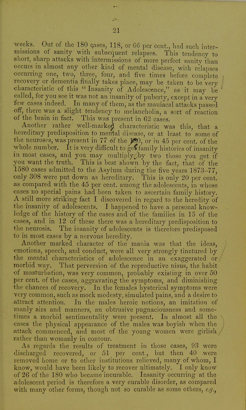 weeks. Out of the 180 qases, 118, or 66 per cent., had such inter- missions of sanity with subsequent relapses. This tendency to short, sharp attacks with intermissions of more perfect sanity than occurs in almost any other kind of mental disease, with relapses occurring one, two, three, four, and five times before complete recovery or dementia finally takes place, may be taken to be very characteristic of this  Insanity of Adolescence, as it may be called, for you see it was not an insanity of puberty, except in a very few cases indeed. In many of them, as the maniacal attacks passed off, there was a slight tendency to melancholia, a sort of reaction of the brain in fact. This was present in 62 cases. Another rather well-marke^ characteristic was this, that a hereditary predisposition to mental disease, or at least to some of the neuroses, was present in 77 of the JfcO, or in 45 per cent, of the whole number. It is very difficult to gef.family histories of insanity in most cases, and you may multiply/fry two those you get if you want the truth. This is best shown by the fact, that of the 1580 cases admitted to the Asylum during the five years 1873—77, only 308 were put down as hereditary. This is only 20 per cent, as compared with the 45 per cent, among the adolescents, in whose cases no special pains had been taken to ascertain family history. A still more striking fact I discovered in regard to the heredity of the insanity of adolescents. I happened to have a personal know- ledge of the history of the cases and of the families in 15 of the cases, and in 12 of these there was a hereditary predisposition to the neurosis. The insanity of adolescents is therefore predisposed to in most cases by a nervous heredity. Another marked character of the mania was that the ideas, emotions, speech, and conduct, were all very strongly tinctured by the mental characteristics of adolescence in an exaggerated or morbid way. That perversion of the reproductive nisus, the habit of masturbation, was very common, probably existing in over 50 per cent, of the cases, aggravating the symptoms, and diminishing the chances of recovery. In the females hysterical symptoms were very common, such as mock modesty, simulated pains, and a desire to attract attention. In the males heroic notions, an imitation of manly airs and manners, an obtrusive pugnaciousness and some- limes a morbid sentimentality were present. In almost all the cases the physical appearance of the males was boyish when the attack commenced, and most of the young women were girlish rather than womanly in contour. As regards the results of treatment in those cases, 93 were discharged recovered, or 51 per cent., but then 40 were removed home or to other institutions relieved, many of whom, I know, would have been likely to recover ultimately. I only know of 26 of the 180 who became incurable. Insanity occurring at the •adolescent period is therefore a very curable disorder, as compared with many other forms, though not so curable as some others, e.g.,