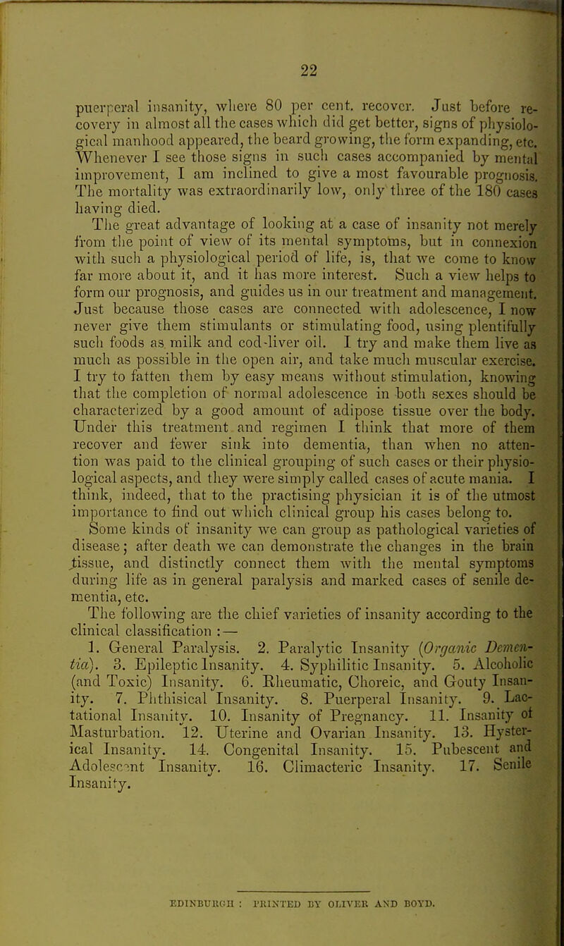 puerperal insanity, where 80 per cent, recover. Just before re- covery in almost all the cases which did get better, signs of physiolo- gical manhood appeared, the beard growing, the form expanding, etc. Whenever I see those signs in such cases accompanied by mental improvement, I am inclined to give a most favourable prognosis. The mortality was extraordinarily low, only three of the 180 cases having died. The great advantage of looking at a case of insanity not merely from the point of view of its mental symptoms, but in connexion with such a physiological period of life, is, that we come to know far more about it, and it has more interest. Such a view helps to form our prognosis, and guides us in our treatment and management. Just because those cases are connected with adolescence, I now never give them stimulants or stimulating food, using plentifully such foods as milk and cod-liver oil. I try and make them live as much as possible in the open air, and take mucli muscular exercise. I try to fatten them by easy means without stimulation, knowing that the completion of normal adolescence in both sexes should be characterized by a good amount of adipose tissue over the body. Under this treatment and regimen I think that more of them recover and fewer sink into dementia, than when no atten- tion was paid to the clinical grouping of such cases or their physio- logical aspects, and they were simply called cases of acute mania. I think, indeed, that to the practising physician it is of the utmost importance to find out which clinical group his cases belong to. Some kinds of insanity we can group as pathological varieties of disease; after death we can demonstrate the changes in the brain tissue, and distinctly connect them with the mental symptoms during life as in general paralysis and marked cases of senile de- mentia, etc. The following are the chief varieties of insanity according to the clinical classification : — 1. General Paralysis. 2. Paralytic Insanity {Organic Demen- tia). 3. Epileptic Insanity. 4. Syphilitic Insanity. 5. Alcoholic (and Toxic) Insanity. 6. Rheumatic, Choreic, and Gouty Insan- ity. 7. Phthisical Insanity. 8. Puerperal Insanity. 9. Lac- tational Insanity. 10. Insanity of Pregnancy. 11. Insanity of Masturbation. 12. Uterine and Ovarian Insanity. 13. Hyster- ical Insanity. 14 Congenital Insanity. 15. Pubescent and Adolescent Insanity. 16. Climacteric Insanity. 17. Senile EDINBURGH : PRINTED BY OLIVER AND BOYD.
