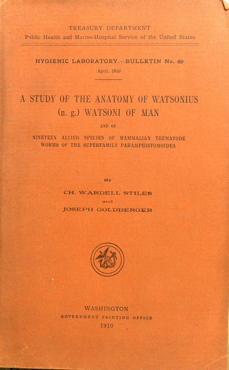 TREASURY DEPARTMENT Public Health and Marine-Hospital Service of the United States HYGIENIC LABORATORY.—BULLETIN No. 60 April, 1910 A STUDY OF THE ANATOMY OF WATSONIUS (n. g.) WATSONI OF MAN AND OF NINETEEN ALLIED SPECIES OF MAMMALIAN TREMATODE WORMS OF THE SUPERFAM1LY PARAMPHISTOMOIDEA By CH. WARDELL STILES and JOSEPH GOLDBERGER WASHINGTON GOVERNMENT PRINTING OFFICE 1910