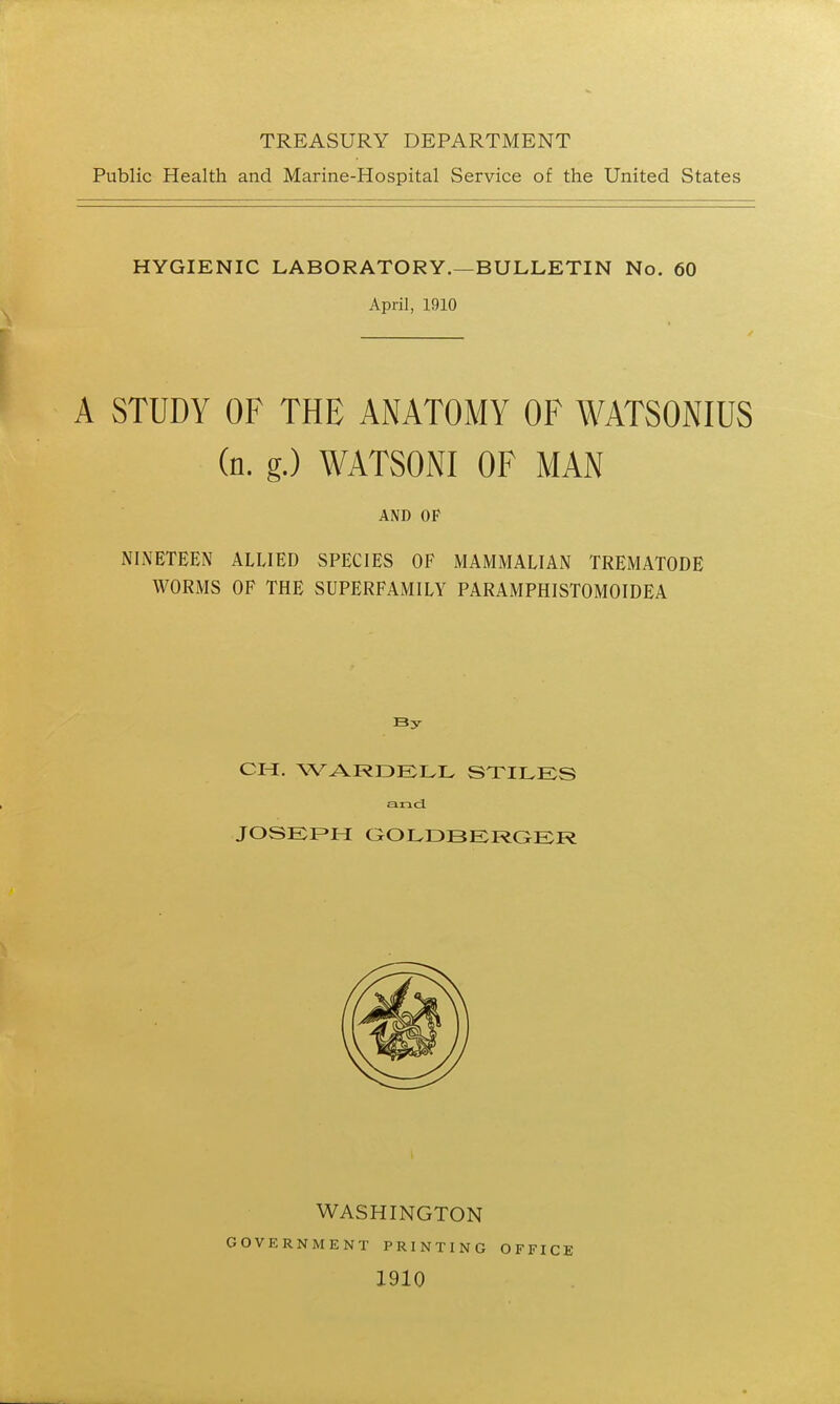 TREASURY DEPARTMENT Public Health and Marine-Hospital Service of the United States HYGIENIC LABORATORY.—BULLETIN No. 60 April, 1910 A STUDY OF THE ANATOMY OF WATSONIUS (n. g.) WATSONI OF MAN AND OF NINETEEN ALLIED SPECIES OF MAMMALIAN TREMATODE WORMS OF THE SUPERFAMILY PARAMPHISTOMOIDEA By CH, WARDELL STILES and JOSEPH GOLDBERGER WASHINGTON GOVERNMENT PRINTING 1910 OFFICE