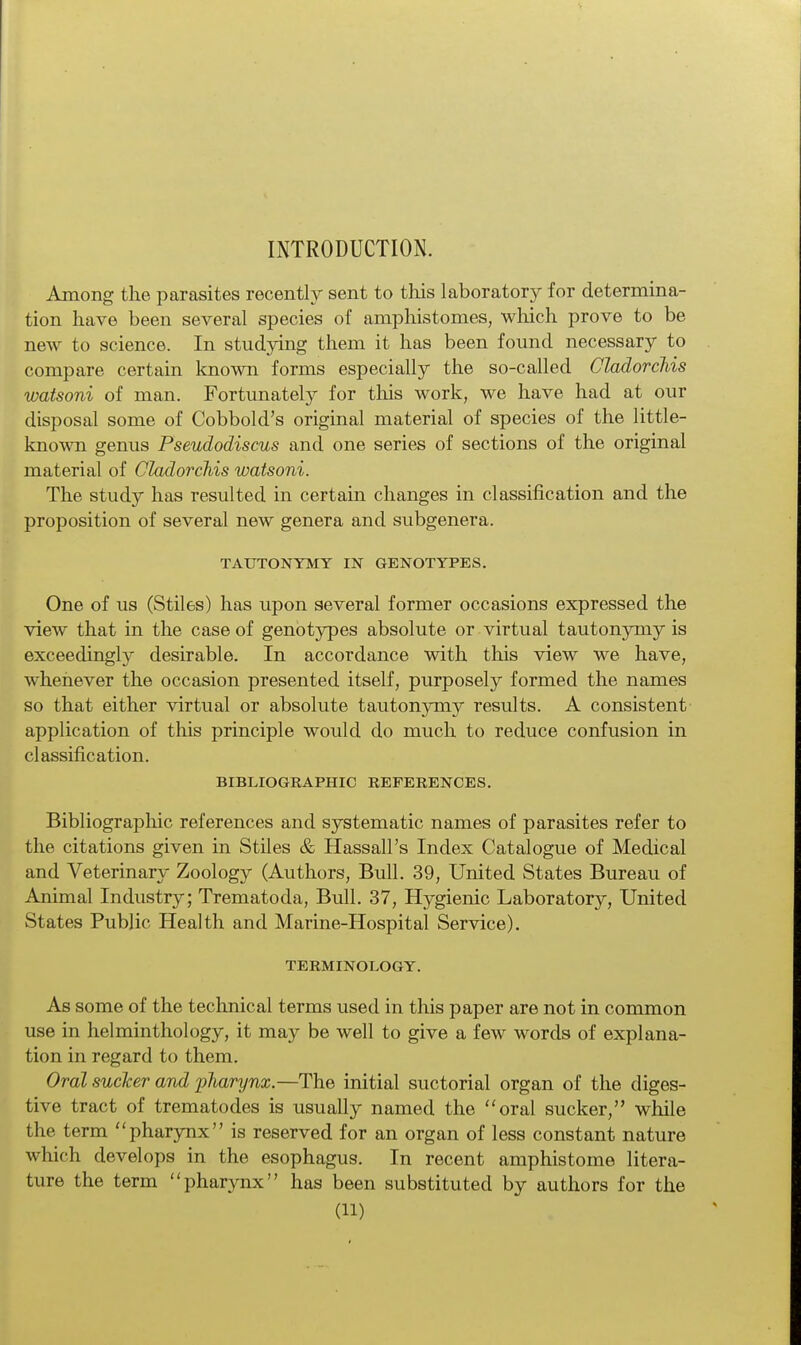 INTRODUCTION. Among the parasites recently sent to this laboratory for determina- tion have been several species of amphistomes, which prove to be new to science. In studying them it has been found necessary to compare certain known forms especially the so-called Cladorchis watsoni of man. Fortunately for this work, we have had at our disposal some of Cobbold's original material of species of the little- known genus Pseudodiscus and one series of sections of the original material of Cladorchis watsoni. The study has resulted in certain changes in classification and the proposition of several new genera and subgenera. TAUTONYMY IN GENOTYPES. One of us (Stiles) has upon several former occasions expressed the view that in the case of genotypes absolute or virtual tautonymy is exceedingly desirable. In accordance with this view we have, whenever the occasion presented itself, purposely formed the names so that either virtual or absolute tautonymy results. A consistent application of this principle would do much to reduce confusion in classification. BIBLIOGRAPHIC REFERENCES. Bibliographic references and systematic names of parasites refer to the citations given in Stiles & Hassall's Index Catalogue of Medical and Veterinary Zoology (Authors, Bull. 39, United States Bureau of Animal Industry; Trematoda, Bull. 37, Hygienic Laboratory, United States Public Health and Marine-Hospital Service). TERMINOLOGY. As some of the technical terms used in this paper are not in common use in helminthology, it may be well to give a few words of explana- tion in regard to them. Oral sucker and pharynx.—The initial suctorial organ of the diges- tive tract of trematodes is usually named the oral sucker, while the term pharynx is reserved for an organ of less constant nature which develops in the esophagus. In recent amphistome litera- ture the term pharynx has been substituted by authors for the