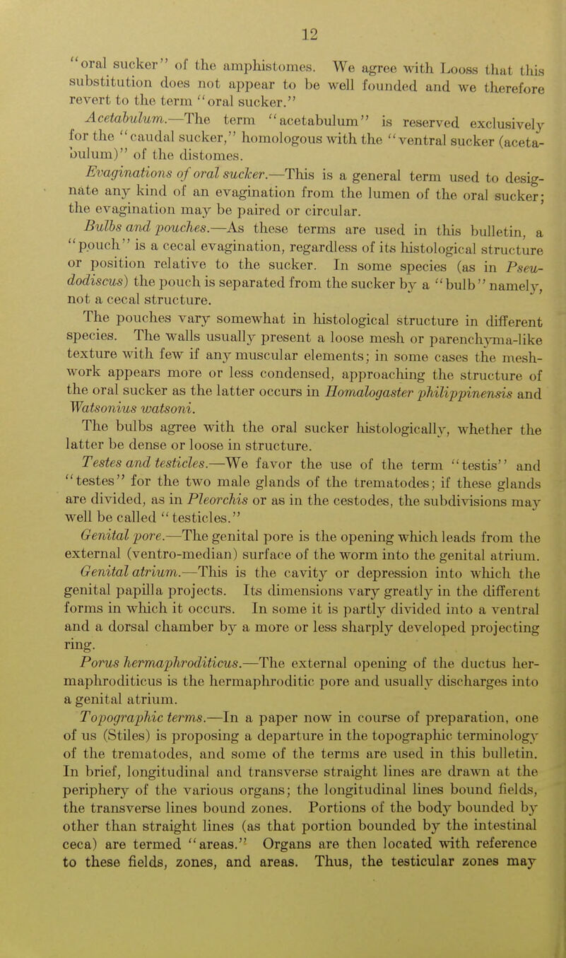 oral sucker of the amphistomes. We agree with Looss that this substitution does not appear to be well founded and we therefore revert to the term oral sucker. Acetabulum.—The term acetabulum is reserved exclusively for the caudal sucker, homologous with the ventral sucker (aceta- bulum) of the distomes. Evaginations oforal sucker—This is a general term used to desig- nate any kind of an evagination from the lumen of the oral sucker; the evagination may be paired or circular. Bulbs and pouches.—As these terms are used in this bulletin, a pouch is a cecal evagination, regardless of its histological structure or position relative to the sucker. In some species (as in Pseu- dodiscus) the pouch is separated from the sucker by a bulb namety, not a cecal structure. The pouches vary somewhat in histological structure in different species. The walls usually present a loose mesh or parenchyma-like texture with few if any muscular elements; in some cases the mesh- work appears more or less condensed, approaching the structure of the oral sucker as the latter occurs in Homalogaster philippinensis and Watsonius watsoni. The bulbs agree with the oral sucker histologically, whether the latter be dense or loose in structure. Testes and testicles.—We favor the use of the term testis and testes for the two male glands of the trematodes; if these glands are divided, as in Pleorchis or as in the cestodes, the subdivisions may well be called testicles. Genital pore.—The genital pore is the opening which leads from the external (ventro-median) surface of the worm into the genital atrium. Genital atrium.—This is the cavity or depression into which the genital papilla projects. Its dimensions vary greatly in the different forms in which it occurs. In some it is partly divided into a ventral and a dorsal chamber by a more or less sharply developed projecting ring. Porus hermaphroditicus.—The external opening of the ductus her- maphroditicus is the hermaphroditic pore and usually discharges into a genital atrium. Topographic terms.—In a paper now in course of preparation, one of us (Stiles) is proposing a departure in the topographic terminology of the trematodes, and some of the terms are used in this bulletin. In brief, longitudinal and transverse straight lines are drawn at the periphery of the various organs; the longitudinal lines bound fields, the transverse lines bound zones. Portions of the body bounded by other than straight lines (as that portion bounded by the intestinal ceca) are termed areas. Organs are then located with reference to these fields, zones, and areas. Thus, the testicular zones may
