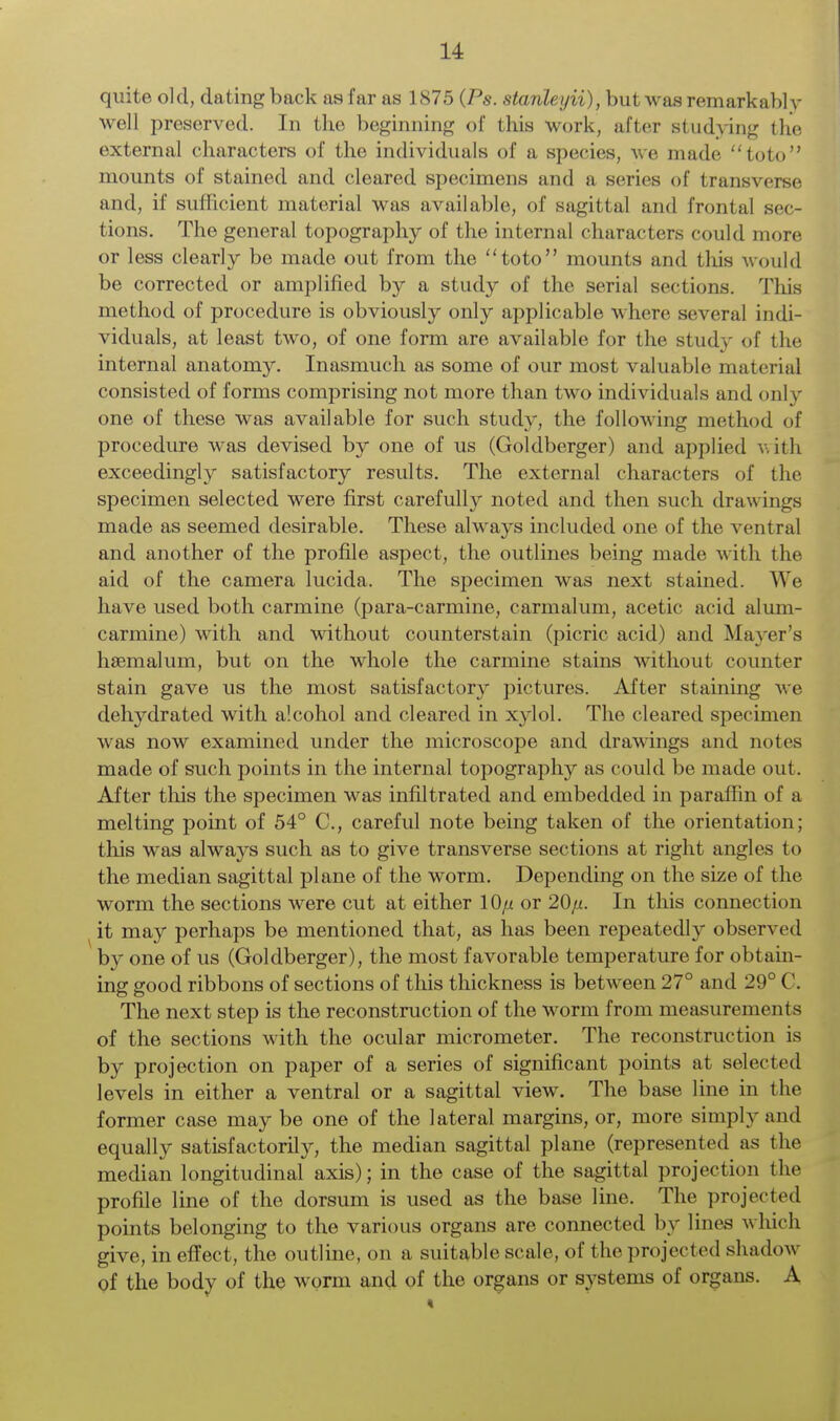 quite old, dating back as far as 1875 (Ps. stanleyii), but was remarkabl y well preserved. In the beginning of this work, after studying the external characters of the individuals of a species, we made toto mounts of stained and cleared specimens and a series of transverse and, if sufficient material was available, of sagittal and frontal sec- tions. The general topography of the internal characters could more or less clearly be made out from the toto mounts and this would be corrected or amplified by a study of the serial sections. This method of procedure is obviously only applicable where several indi- viduals, at least two, of one form are available for the study of the internal anatomy. Inasmuch as some of our most valuable material consisted of forms comprising not more than two individuals and only one of these was available for such study, the following method of procedure was devised by one of us (Goldberger) and applied with exceedingly satisfactory results. The external characters of the specimen selected were first carefully noted and then such drawings made as seemed desirable. These always included one of the ventral and another of the profile aspect, the outlines being made with the aid of the camera lucida. The specimen was next stained. We have used both carmine (para-carmine, carmalum, acetic acid alum- carmine) with and without counterstain (picric acid) and Mayer's hsemalum, but on the whole the carmine stains without counter stain gave us the most satisfactory pictures. After staining we dehydrated with alcohol and cleared in xylol. The cleared specimen was now examined under the microscope and drawings and notes made of such points in the internal topography as could be made out. After this the specimen was infiltrated and embedded in paraffin of a melting point of 54° C, careful note being taken of the orientation; this was always such as to give transverse sections at right angles to the median sagittal plane of the worm. Depending on the size of the worm the sections were cut at either 10// or 20/z. In this connection it may perhaps be mentioned that, as has been repeatedly observed by one of us (Goldberger), the most favorable temperature for obtain- ing good ribbons of sections of this thickness is between 27° and 29° C. The next step is the reconstruction of the worm from measurements of the sections with the ocular micrometer. The reconstruction is by projection on paper of a series of significant points at selected levels in either a ventral or a sagittal view. The base line in the former case may be one of the lateral margins, or, more simply and equally satisfactorily, the median sagittal plane (represented as the median longitudinal axis); in the case of the sagittal projection the profile line of the dorsum is used as the base line. The projected points belonging to the various organs are connected by lines which give, in effect, the outline, on a suitable scale, of the projected shadow of the body of the worm and of the organs or systems of organs. A