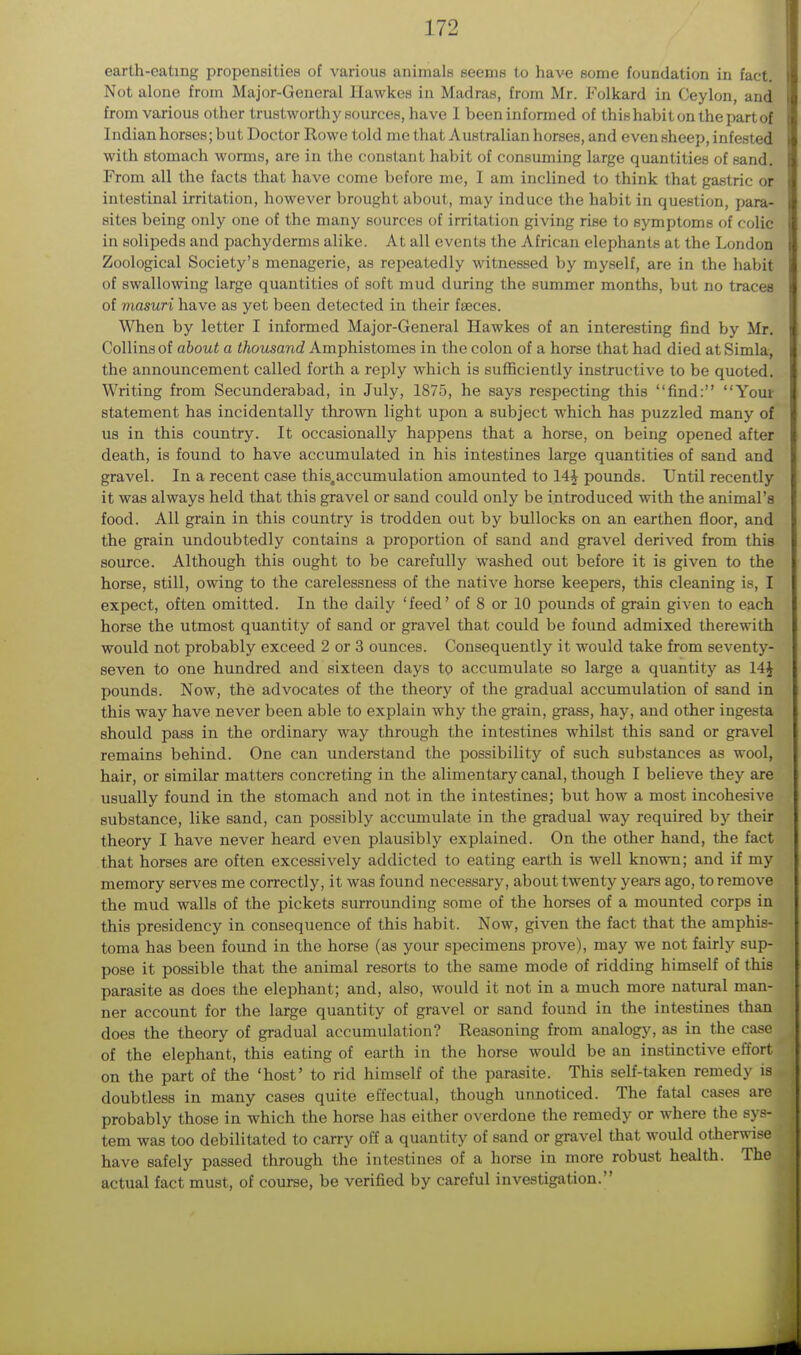 earth-eating propensities of various animals seems to have some foundation in fact. Not alone from Major-General Hawkes in Madras, from Mr. Folkard in Ceylon, and from various other trustworthy sources, have I been informed of this habit on the part of I ndianhorses;but Doctor Rowe told me that Australian horses, and even sheep, infested with stomach worms, are in the constant habit of consuming large quantities of sand. From all the facts that have come before me, I am inclined to think that gastric or intestinal irritation, however brought about, may induce the habit in question, para- sites being only one of the many sources of irritation giving rise to symptoms of colic in solipeds and pachyderms alike. At all events the African elephants at the London Zoological Society's menagerie, as repeatedly witnessed by myself, are in the habit of swallowing large quantities of soft mud during the summer months, but no traceB of masuri have as yet been detected in their faeces. When by letter I informed Major-General Hawkes of an interesting find by Mr. Collins of about a thousand Amphistomes in the colon of a horse that had died at Simla, the announcement called forth a reply which is sufficiently instructive to be quoted. Writing from Secunderabad, in July, 1875, he says respecting this find: Your statement has incidentally thrown light upon a subject which has puzzled many of us in this country. It occasionally happens that a horse, on being opened after death, is found to have accumulated in his intestines large quantities of sand and gravel. In a recent case this.accumulation amounted to 14J pounds. Until recently it was always held that this gravel or sand could only be introduced with the animal's food. All grain in this country is trodden out by bullocks on an earthen floor, and the grain undoubtedly contains a proportion of sand and gravel derived from this source. Although this ought to be carefully washed out before it is given to the horse, still, owing to the carelessness of the native horse keepers, this cleaning is, I expect, often omitted. In the daily 'feed' of 8 or 10 pounds of grain given to each horse the utmost quantity of sand or gravel that could be found admixed therewith would not probably exceed 2 or 3 ounces. Consequently it would take from seventy- seven to one hundred and sixteen days to accumulate so large a quantity as 14£ pounds. Now, the advocates of the theory of the gradual accumulation of sand in this way have never been able to explain why the grain, grass, hay, and other ingesta should pass in the ordinary way through the intestines whilst this sand or gravel remains behind. One can understand the possibility of such substances as wool, hair, or similar matters concreting in the alimentary canal, though I believe they are usually found in the stomach and not in the intestines; but how a most incohesive substance, like sand, can possibly accumulate in the gradual way required by their theory I have never heard even plausibly explained. On the other hand, the fact that horses are often excessively addicted to eating earth is well known; and if my memory serves me correctly, it was found necessary, about twenty years ago, to remove the mud walls of the pickets surrounding some of the horses of a mounted corps in this presidency in consequence of this habit. Now, given the fact that the amphis- toma has been found in the horse (as your specimens prove), may we not fairly sup- pose it possible that the animal resorts to the same mode of ridding himself of this parasite as does the elephant; and, also, would it not in a much more natural man- ner account for the large quantity of gravel or sand found in the intestines than does the theory of gradual accumulation? Reasoning from analogy, as in the case of the elephant, this eating of earth in the horse would be an instinctive effort on the part of the 'host' to rid himself of the parasite. This self-taken remedy is doubtless in many cases quite effectual, though unnoticed. The fatal cases are probably those in which the horse has either overdone the remedy or where the sys- tem was too debilitated to carry off a quantity of sand or gravel that would otherwise have safely passed through the intestines of a horse in more robust health. The actual fact must, of course, be verified by careful investigation.