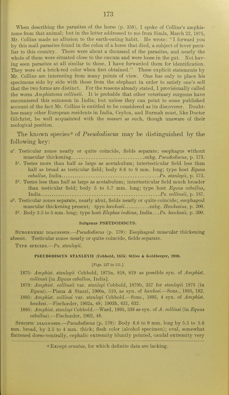 When describing the parasites of the horse (p. 358), I spoke of Collins's amphis- tome from that animal; but in the letter addressed to me from Simla, March 22, 1875, Mr. Collins made no allusion to the earth-eating habit. He wrote: I forward you by this mail parasites found in the colon of a horse that died, a subject of fever pecu- liar to this country. There were about a thousand of the parasites, and nearly the whole of them were situated close to the csecum and were loose in the gut. Not hav- ing seen parasites at all similar to these, I have forwarded them for identification. They were of a brick-red color when first obtained. These explicit statements by Mr. Collins are interesting from many points of view. One has only to place his specimens side by side with those from the elephant in order to satisfy one's self that the two forms are distinct. For the reasons already stated, I provisionally called the worm Amphistoma collinsii. It is probable that other veterinary surgeons have encountered this entozoon in India; but unless they can point to some published account of the fact Mr. Collins is entitled to be considered as its discoverer. Doubt- less many other European residents in India, Ceylon, and Burmah must, like Doctor Gilchrist, be well acquainted with the masuri as such, though unaware of their zoological position. The known species0 of Pseudodiscus may be distinguished by the following key: a1. Testicular zones nearly or quite coincide, fields separate; esophagus without muscular thickening subg. Pseudodiscus, p. 173. bl. Testes more than half as large as acetabulum; intertesticular field less than half as broad as testicular field; body 8.6 to 9 mm. long; type host Equus caballus, India Ps. stanleyii, p. 173. b2. Testes less than half as large as acetabulum; intertesticular field much broader than testicular field; body 5 to 5.7 mm. long; type host Equus caballus, India Ps. collinsii, p. 187. a2. Testicular zones separate, nearly abut, fields nearly or quite coincide; esophageal muscular thickening present; tpye hawkesii subg. Hawkesius, p. 200. b3. Body 3.5 to 5 mm. long; type host Elephas indicus, India.. .Ps. hawkesii, p. 200. Subgenus PSEUDODISCUS. Subgeneric diagnosis.—Pseudodiscus (p. 170): Esophageal muscular thickening absent. Testicular zones nearly or quite coincide, fields separate. Type species.—Ps. stanleyii. PSEUDODISCUS STANLEYII (Cobbold, 1875) Stiles & Goldberger, 1910. [Figs. 137 to 151.] 1875: Amphist. stanleyii Cobbold, 1875n, 818, 819 as possible syn. of Amphist. collinsii [in Equus caballus, India]. 1879: Amphist. collinsii var. stanleyi Cobbold, 1879b, 357 for stanleyii 1875 (in Equus).—Piana & Stazzi, 1900a, 519, as syn. of hawkesi.—Sons., 1895, 182. 1895: Amphist. collinsi var. stanleyi Cobbold.—Sons., 1895, 4 syn. of Amphist. hawkesi.—Fischceder, 1902a, 48; 1903h, 631, 632. 1895: Amphist. stanleyi Cobbold.—Ward, 1895, 338 as syn. of A. collinsi (in Equus caballus).—Fischceder, 1902, 48. Specific diagnosis.—Pseudodiscus (p. 170): Body 8.6 to 9 mm. long by 5.5 to 5.6 mm. broad, by 3.5 to 4 mm. thick; flesh color (alcohol specimen); oval, somewhat flattened dorso-ventrally, cephalic extremity bluntly pointed, caudal extremity very Except ornutus, for which definite data are kicking.