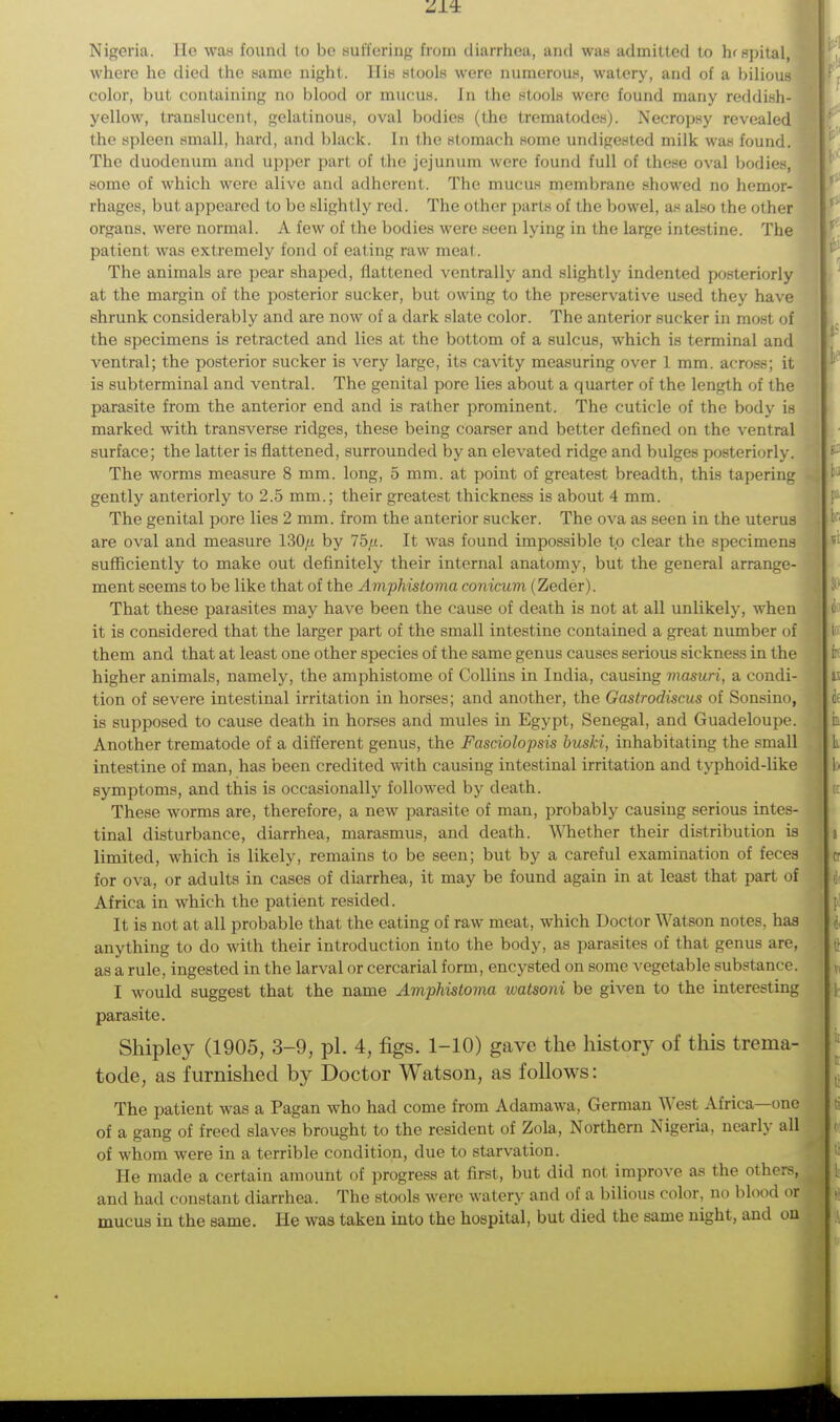 Nigeria, lie was found to be suffering from diarrhea, and was admitted to hrspital, where he died the same night. His stools were numerous, watery, and of a bilious color, but containing no blood or mucus. In the stools were found many reddish- yellow, translucent, gelatinous, oval bodies (the trematodes). Necropsy revealed the spleen small, hard, and black. In the stomach some undigested milk was found. The duodenum and upper part of the jejunum were found full of these oval bodies, some of which were alive and adherent. The mucus membrane showed no hemor- rhages, but appeared to be slightly red. The other parts of the bowel, as also the other organs, were normal. A few of the bodies were seen lying in the large intestine. The patient was extremely fond of eating raw meat. The animals are pear shaped, flattened ventrally and slightly indented posteriorly at the margin of the posterior sucker, but owing to the preservative used they have shrunk considerably and are now of a dark slate color. The anterior sucker in most of the specimens is retracted and lies at the bottom of a sulcus, which is terminal and ventral; the posterior sucker is very large, its cavity measuring over 1 mm. across; it is subterminal and ventral. The genital pore lies about a quarter of the length of the parasite from the anterior end and is rather prominent. The cuticle of the body is marked with transverse ridges, these being coarser and better defined on the ventral surface; the latter is flattened, surrounded by an elevated ridge and bulges posteriorly. The worms measure 8 mm. long, 5 mm. at point of greatest breadth, this tapering gently anteriorly to 2.5 mm.; their greatest thickness is about 4 mm. The genital pore lies 2 mm. from the anterior sucker. The ova as seen in the uterus are oval and measure 130/i by 75/<. It was found impossible to clear the specimens sufficiently to make out definitely their internal anatomy, but the general arrange- ment seems to be like that of the Amphistoma conicum (Zeder). That these parasites may have been the cause of death is not at all unlikely, when it is considered that the larger part of the small intestine contained a great number of them and that at least one other species of the same genus causes serious sickness in the higher animals, namely, the amphistome of Collins in India, causing masuri, a condi- tion of severe intestinal irritation in horses; and another, the Gastrodiscus of Sonsino, is supposed to cause death in horses and mules in Egypt, Senegal, and Guadeloupe. Another trematode of a different genus, the Fasciolopsis buski, inhabitating the small intestine of man, has been credited with causing intestinal irritation and typhoid-like symptoms, and this is occasionally followed by death. These worms are, therefore, a new parasite of man, probably causing serious intes- tinal disturbance, diarrhea, marasmus, and death. Whether their distribution is limited, which is likely, remains to be seen; but by a careful examination of feces for ova, or adults in cases of diarrhea, it may be found again in at least that part of Africa in which the patient resided. It is not at all probable that the eating of raw meat, which Doctor Watson notes, has anything to do with their introduction into the body, as parasites of that genus are, as a rule, ingested in the larval or cercarial form, encysted on some vegetable substance. I would suggest that the name Amphistoma watsoni be given to the interesting parasite. Shipley (1905, 3-9, pi. 4, figs. 1-10) gave the history of this trema- tode, as furnished by Doctor Watson, as follows: The patient was a Pagan who had come from Adamawa, German West Africa—one of a gang of freed slaves brought to the resident of Zola, Northern Nigeria, nearly all of whom were in a terrible condition, due to starvation. He made a certain amount of progress at first, but did not improve as the others, and had constant diarrhea. The stools were watery and of a bilious color, no blood or mucus in the same. He was taken into the hospital, but died the same night, and on