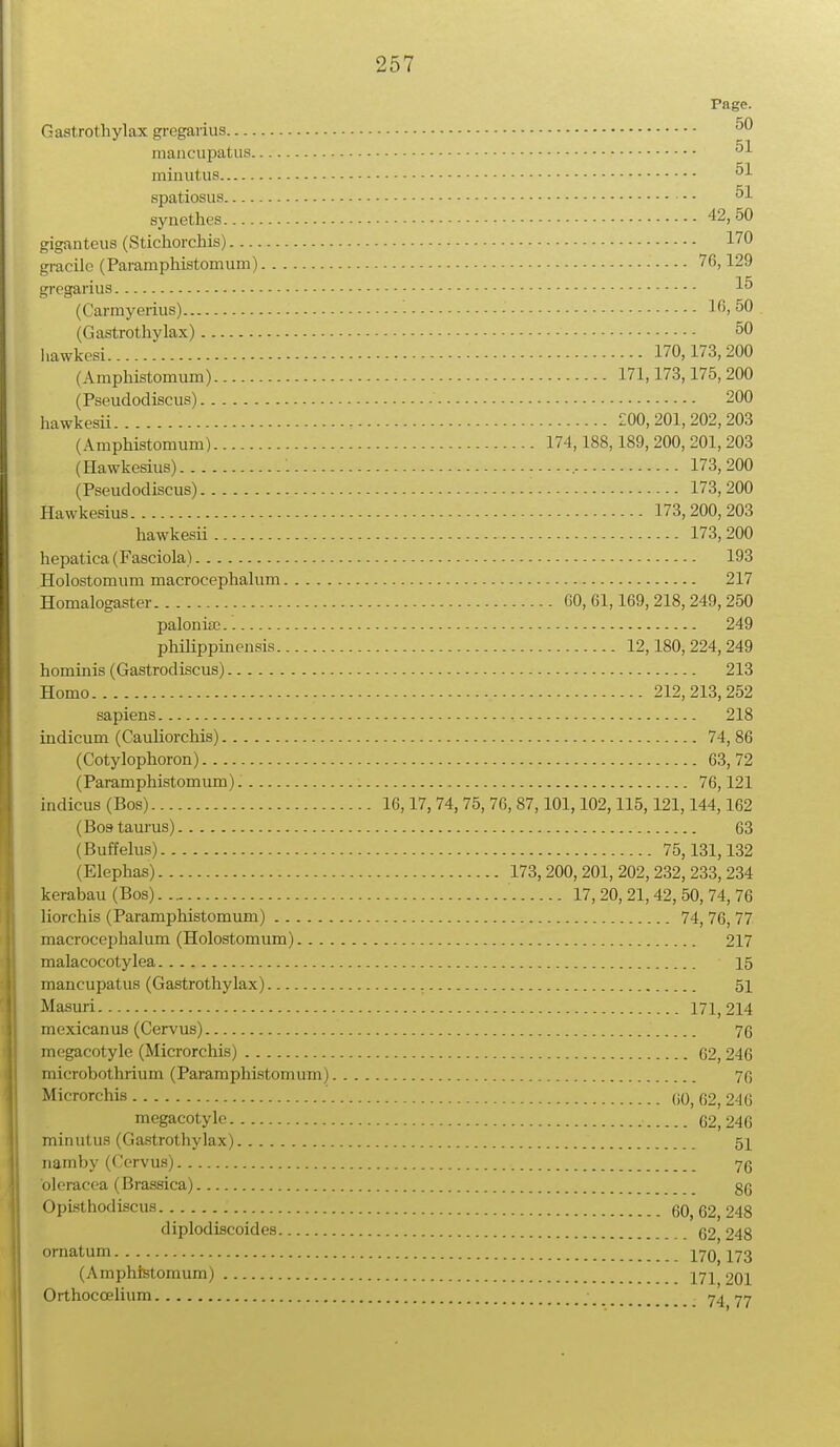 Page. Gastrothylax gregarius 50 mancupatus 51 minutus 51 spatiosus - - 51 synethes 42, 50 giganteus (Stichorchis) 170 gracilc (Paramphistomum) 76,129 gregarius 15 (Carmyerius) - 16, 50 (Gastrothylax) 50 liawkesi ■ 170,173, 200 (Amphistomum) 171,173,175,200 (Pseudodiscus) 200 hawkesii - £00,201,202,203 (Amphistomum) 174,188,189, 200, 201, 203 (Hawkesius) '. 173,200 (Pseudodiscus) 173,200 Hawkesius 173,200,203 hawkesii 173,200 hepatica (Fasciola) 193 Holostomum macrocephalum 217 Homalogaster 60, 61,169, 218, 249, 250 paloniae 249 philippinensis 12,180,224,249 hominis (Gastrodiscus) 213 Homo - 212,213,252 sapiens 218 indicum (Cauliorchis) 74, 86 (Cotylophoron) 63,72 (Paramphistomum) 76,121 indicus (Bos) 16,17, 74, 75, 76, 87,101,102,115,121,144,162 (Bostaurus) 63 (Buffelus) 75,131,132 (Elephas) 173,200, 201, 202, 232, 233, 234 kerabau (Bos) 17, 20, 21, 42, 50, 74, 76 liorchis (Paramphistomum) 74, 76, 77 macrocephalum (Holostomum) 217 malacocotylea ■ 15 mancupatus (Gastrothylax) 51 Masuri 171,214 mexicanus (Cervus) 76 megacotyle (Microrchis) 62, 246 microbothrium (Paramphistomum) 76 Microrchis 60,62,246 megacotyle 62,246 minutus (Gastrothylax) 51 namby (Cervus) 76 bleracea (Brassica) 86 Opisthodiscus 60,62,248 diplodiscoides 62 248 ornatum 170^173 (Amphistomum) J7j Orthoccelium 74 77