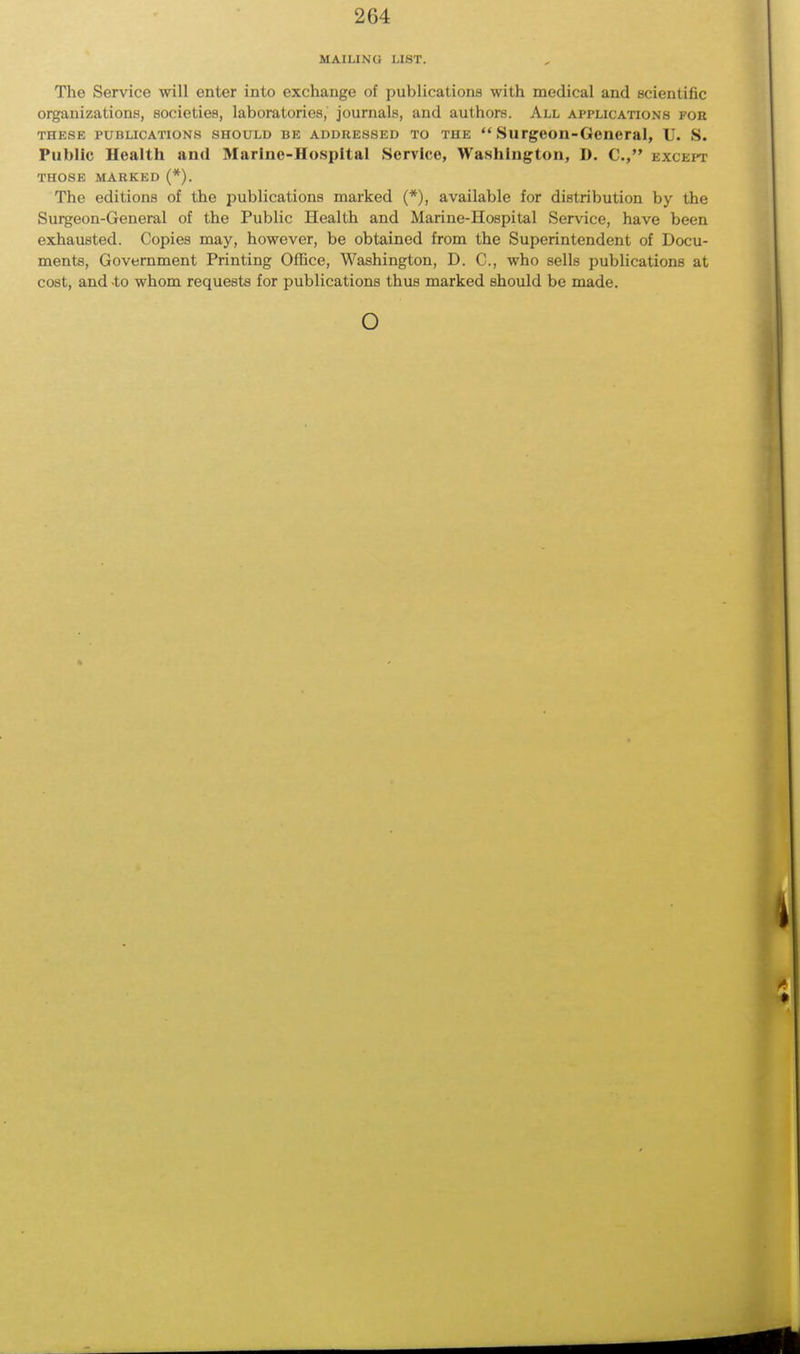 MAILING LIST. The Service will enter into exchange of publications with medical and scientific organizations, societies, laboratories, journals, and authors. All applications for these publications should be addressed to the  Surgeon-General, U. S. Public Health and Marine-Hospital Service, Washington, D. C, except those marked (*). The editions of the publications marked (*), available for distribution by the Surgeon-General of the Public Health and Marine-Hospital Service, have been exhausted. Copies may, however, be obtained from the Superintendent of Docu- ments, Government Printing Office, Washington, D. C, who sells publications at cost, and to whom requests for publications thus marked should be made. o