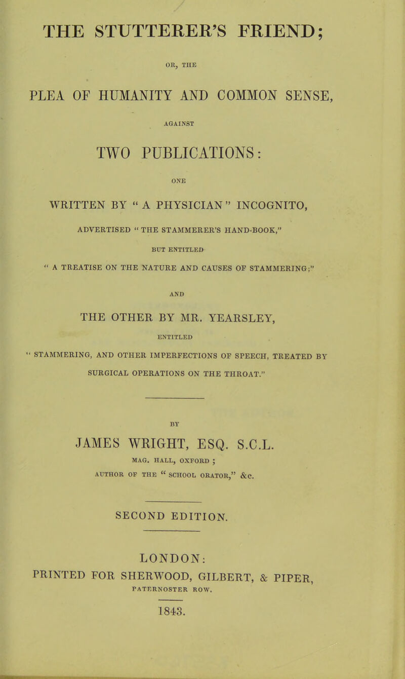 THE STUTTERER’S FRIEND; OR, THE PLEA OF HUMANITY AND COMMON SENSE, AGAINST TWO PUBLICATIONS: ONE WRITTEN BY “ A PHYSICIAN ” INCOGNITO, ADVERTISED “ THE STAMMERER’S HAND-BOOK,” BUT ENTITLED “ A TREATISE ON THE NATURE AND CAUSES OF STAMMERING;” AND THE OTHER BY MR. YEARSLEY, ENTITLED “ STAMMERING, AND OTHER IMPERFECTIONS OF SPEECH. TREATED BY SURGICAL OPERATIONS ON THE THROAT.” BY JAMES WRIGHT, ESQ. S.C.L. MAG. HALL, OXFORD ; AUTHOR OF THE “ SCHOOL ORATOR,” &C. SECOND EDITION. LONDON: PRINTED FOR SHERWOOD, GILBERT, & PIPER, PATERNOSTER ROW. 1843.