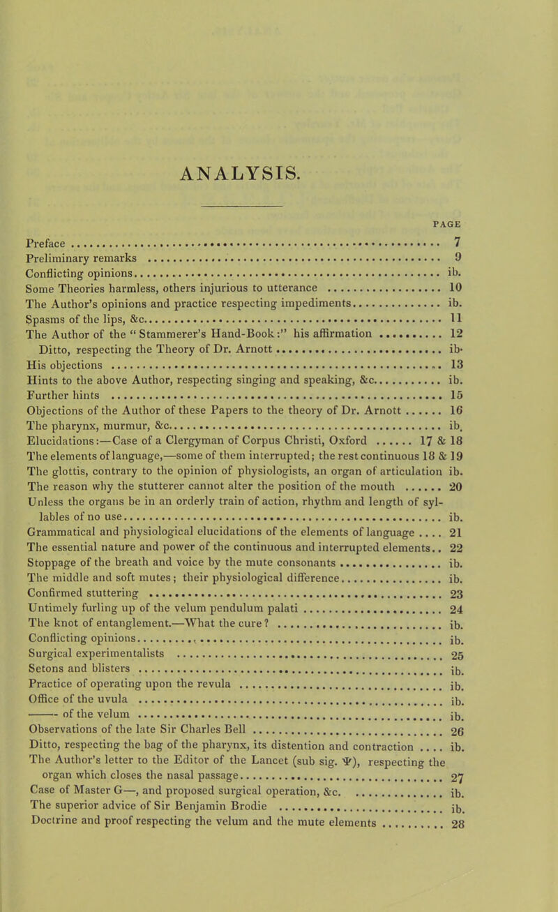 ANALYSIS. PAGE Preface 7 Preliminary remarks 9 Conflicting opinions ib. Some Theories harmless, others injurious to utterance 10 The Author’s opinions and practice respecting impediments ib. Spasms of the lips, &c 11 The Author of the “ Stammerer’s Hand-Book:” his affirmation 12 Ditto, respecting the Theory of Dr. Arnott ib- His objections 13 Hints to the above Author, respecting singing and speaking, &c ib. Further hints 15 Objections of the Author of these Papers to the theory of Dr. Arnott 16 The pharynx, murmur, See ib. Elucidations:—Case of a Clergyman of Corpus Christi, Oxford 17 & 18 The elements of language,—some of them interrupted; the rest continuous 18 & 19 The glottis, contrary to the opinion of physiologists, an organ of articulation ib. The reason why the stutterer cannot alter the position of the mouth 20 Unless the organs be in an orderly train of action, rhythm and length of syl- lables of no use ib. Grammatical and physiological elucidations of the elements of language .... 21 The essential nature and power of the continuous and interrupted elements.. 22 Stoppage of the breath and voice by the mute consonants ib. The middle and soft mutes; their physiological difference ib. Confirmed stuttering 23 Untimely furling up of the velum pendulum palati 24 The knot of entanglement.—What the cure? ib. Conflicting opinions ib. Surgical experimentalists 25 Setons and blisters ib. Practice of operating upon the revula ib. Office of the uvula ib. of the velum ib. Observations of the late Sir Charles Bell 26 Ditto, respecting the bag of the pharynx, its distention and contraction ib. The Author’s letter to the Editor of the Lancet (sub sig. M'), respecting the organ which closes the nasal passage 27 Case of Master G—, and proposed surgical operation, &c ib. The superior advice of Sir Benjamin Brodie ib. Doctrine and proof respecting the velum and the mute elements 28