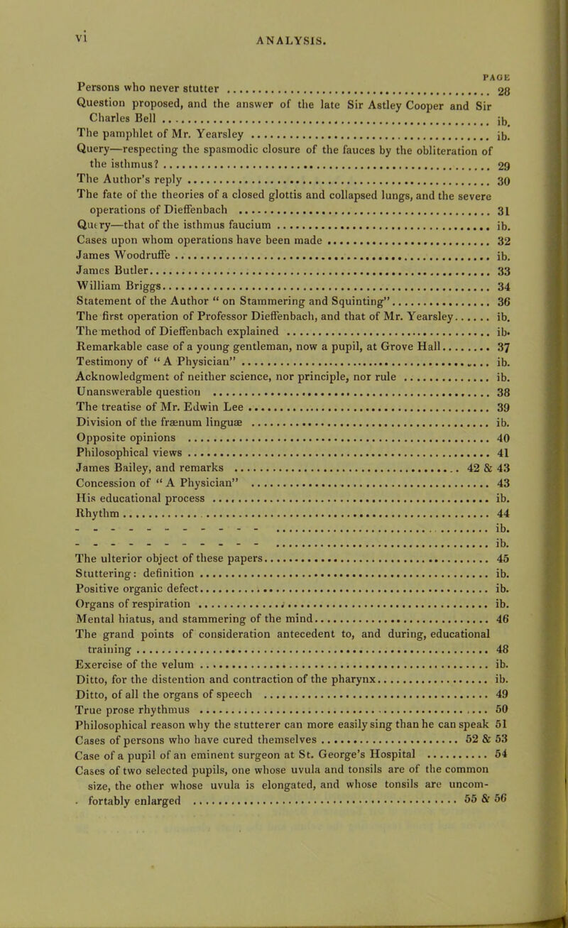 PAGE Persons who never stutter 28 Question proposed, and the answer of the late Sir Astley Cooper and Sir Charles Bell jb The pamphlet of Mr. Yearsley ib. Query—respecting the spasmodic closure of the fauces by the obliteration of the isthmus? 29 The Author’s reply 30 The fate of the theories of a closed glottis and collapsed lungs, and the severe operations of Dieffenbach 31 Qutry—that of the isthmus faucium ib. Cases upon whom operations have been made 32 James Woodruffe ib. James Butler 33 William Briggs 34 Statement of the Author “ on Stammering and Squinting” 36 The first operation of Professor Dieffenbach, and that of Mr. Yearsley ib. The method of Dieffenbach explained ib. Remarkable case of a young gentleman, now a pupil, at Grove Hall 37 Testimony of “ A Physician” ib. Acknowledgment of neither science, nor principle, nor rule ib. Unanswerable question 38 The treatise of Mr. Edwin Lee 39 Division of the fraenum linguae ib. Opposite opinions 40 Philosophical views 41 James Bailey, and remarks 42 & 43 Concession of “ A Physician” 43 His educational process ib. Rhythm 44 - - - - - - - - - - - ib. The ulterior object of these papers 45 Stuttering: definition ib. Positive organic defect ib. Organs of respiration ib. Mental hiatus, and stammering of the mind 46 The grand points of consideration antecedent to, and during, educational training 48 Exercise of the velum ib. Ditto, for the distention and contraction of the pharynx ib. Ditto, of all the organs of speech 49 True prose rhythmus 50 Philosophical reason why the stutterer can more easily sing than he can speak 51 Cases of persons who have cured themselves 52 & 53 Case of a pupil of an eminent surgeon at St. George’s Hospital 54 Cases of two selected pupils, one whose uvula and tonsils are of the common size, the other whose uvula is elongated, and whose tonsils are uncom- . fortably enlarged 55 & 56