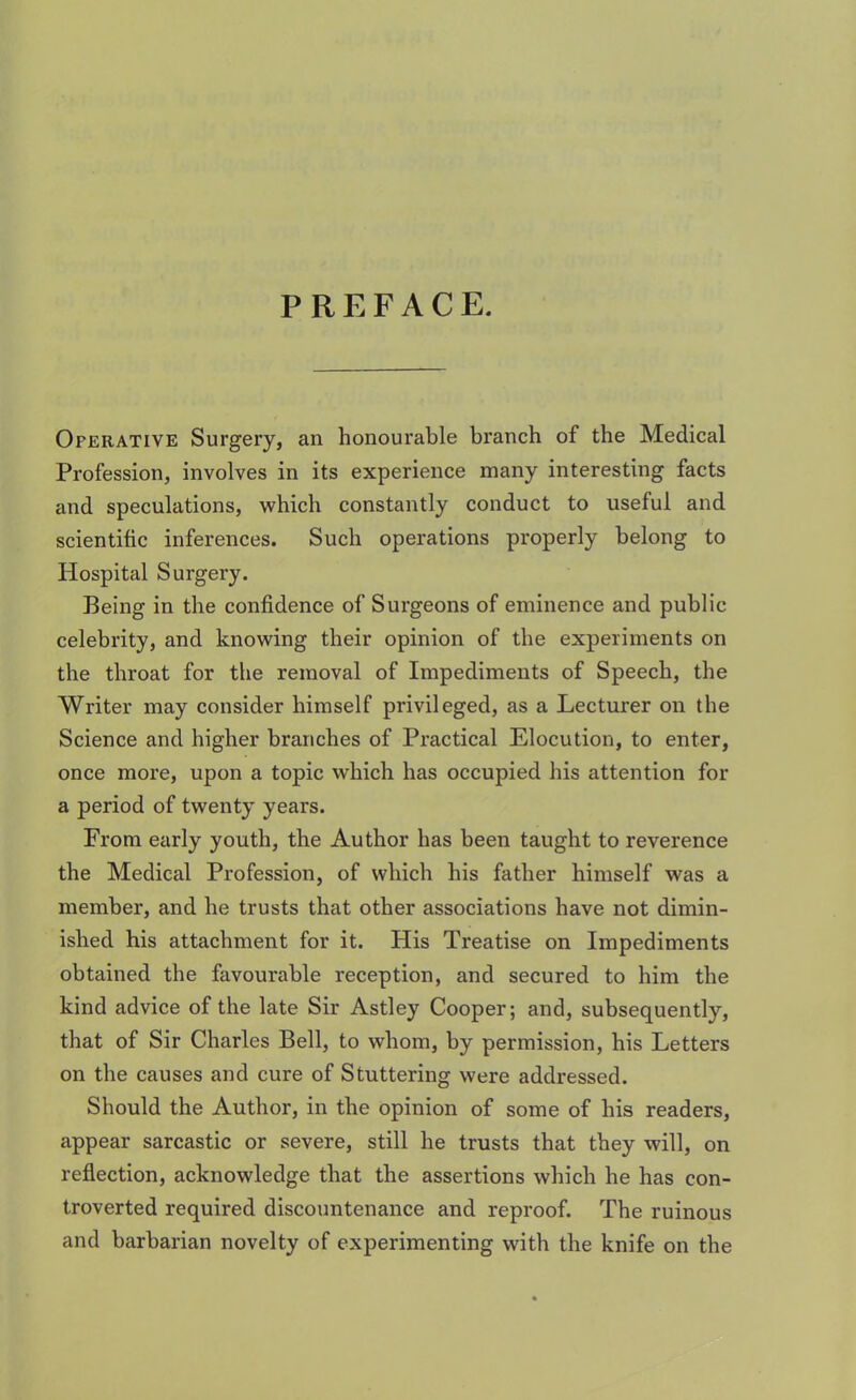 PREFACE. Operative Surgery, an honourable branch of the Medical Profession, involves in its experience many interesting facts and speculations, which constantly conduct to useful and scientific inferences. Such operations properly belong to Hospital Surgery. Being in the confidence of Surgeons of eminence and public celebrity, and knowing their opinion of the experiments on the throat for the removal of Impediments of Speech, the Writer may consider himself privileged, as a Lecturer on the Science and higher branches of Practical Elocution, to enter, once more, upon a topic wdiich has occupied his attention for a period of twenty years. From early youth, the Author has been taught to reverence the Medical Profession, of which his father himself was a member, and he trusts that other associations have not dimin- ished his attachment for it. His Treatise on Impediments obtained the favourable reception, and secured to him the kind advice of the late Sir Astley Cooper; and, subsequently, that of Sir Charles Bell, to whom, by permission, his Letters on the causes and cure of Stuttering were addressed. Should the Author, in the opinion of some of his readers, appear sarcastic or severe, still he trusts that they will, on reflection, acknowledge that the assertions which he has con- troverted required discountenance and reproof. The ruinous and barbarian novelty of experimenting with the knife on the