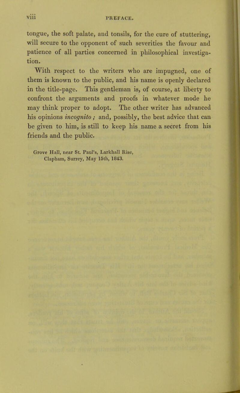 tongue, the soft palate, and tonsils, for the cure of stuttering, will secure to the opponent of such severities the favour and patience of all parties concerned in philosophical investiga- tion. With respect to the writers who are impugned, one of them is known to the public, and his name is openly declared in the title-page. This gentleman is, of course, at liberty to confront the arguments and proofs in whatever mode he may think proper to adopt. The other writer has advanced his opinions incognito; and, possibly, the best advice that can be given to him, is still to keep his name a secret from his friends and the public. Grove Hall, near St. Paul’s, Larkliall Rise, Clapham, Surrey, May 15th, 1843.