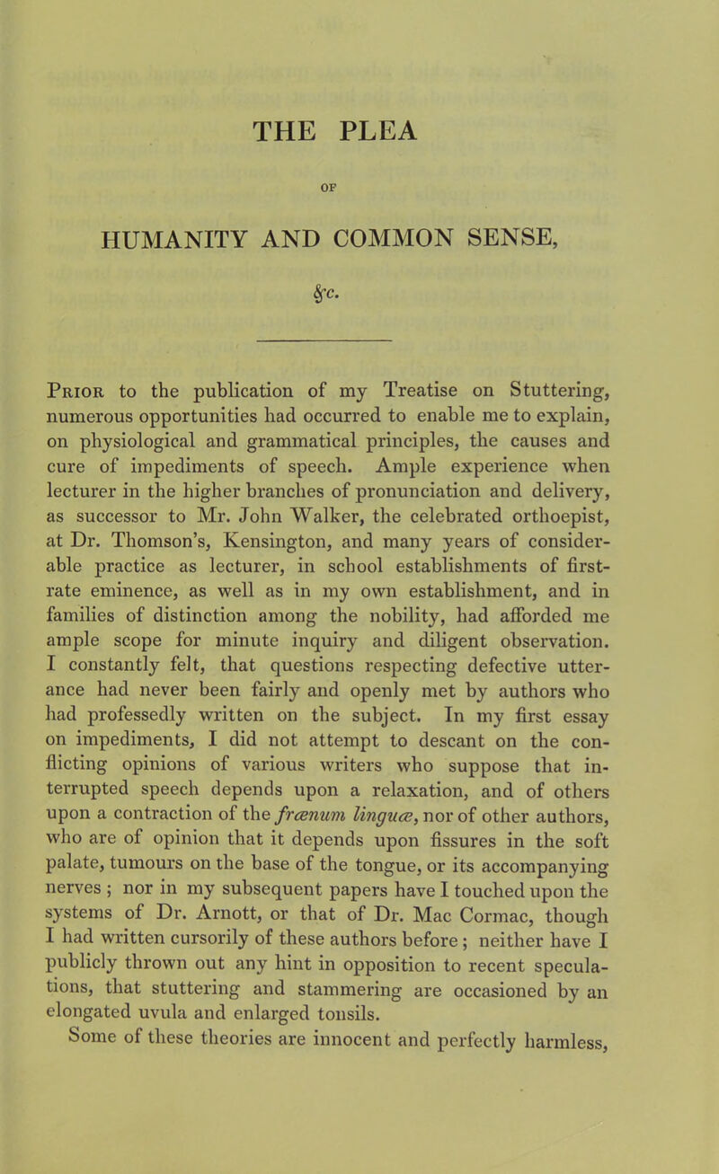 THE PLEA OF HUMANITY AND COMMON SENSE, fyc. Prior to the publication of my Treatise on Stuttering, numerous opportunities had occurred to enable me to explain, on physiological and grammatical principles, the causes and cure of impediments of speech. Ample experience when lecturer in the higher branches of pronunciation and delivery, as successor to Mr. John Walker, the celebrated orthoepist, at Dr. Thomson’s, Kensington, and many years of consider- able practice as lecturer, in school establishments of first- rate eminence, as well as in my own establishment, and in families of distinction among the nobility, had afforded me ample scope for minute inquiry and diligent observation. I constantly felt, that questions respecting defective utter- ance had never been fairly and openly met by authors who had professedly written on the subject. In my first essay on impediments, I did not attempt to descant on the con- flicting opinions of various writers who suppose that in- terrupted speech depends upon a relaxation, and of others upon a contraction of the frcenum lingua;, nor of other authors, who are of opinion that it depends upon fissures in the soft palate, tumours on the base of the tongue, or its accompanying nerves ; nor in my subsequent papers have I touched upon the systems of Dr. Arnott, or that of Dr. Mac Cormac, though I had written cursorily of these authors before ; neither have I publicly thrown out any hint in opposition to recent specula- tions, that stuttering and stammering are occasioned by an elongated uvula and enlarged tonsils. Some of these theories are innocent and perfectly harmless,