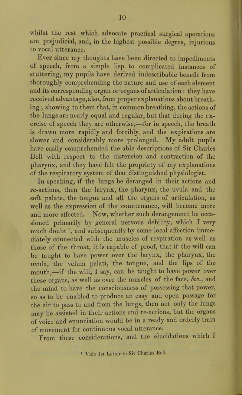 10 whilst the rest which advocate practical surgical operations are prejudicial, and, in the highest possible degree, injurious to vocal utterance. Ever since my thoughts have been directed to impediments of speech, from a simple lisp to complicated instances of stuttering, my pupils have derived indescribable benefit from thoroughly comprehending the nature and use of each element and its corresponding organ or organs of articulation : they have received advantage, also, from proper explanations about breath- ing ; showing to them that, in common breathing, the actions of the lungs are nearly equal and regular, but that during the ex- ercise of speech they are otherwise,—for in speech, the breath is drawn more rapidly and forcibly, and the expirations are slower and considerably more prolonged. My adult pupils have easily comprehended the able descriptions of Sir Charles Bell with respect to the distension and contraction of the pharynx, and they have felt the propriety of my explanations of the respiratory system of that distinguished physiologist. In speaking, if the lungs be deranged in their actions and re-actions, then the larynx, the pharynx, the uvula and the soft palate, the tongue and all the organs of articulation, as well as the expression of the countenance, will become more and more affected. Now, whether such derangement be occa- sioned primarily by general nervous debility, which I very much doubt1, and subsequently by some local affection imme- diately connected with the muscles of respiration as well as those of the throat, it is capable of proof, that if the will can be taught to have power over the larynx, the pharynx, the uvula, the velum palati, the tongue, and the lips of the mouth,—if the will, I say, can be taught to have power over these organs, as well as over the muscles of the face, &c., and the mind to have the consciousness of possessing that power, so as to be enabled to produce an easy and open passage for the air to pass to and from the lungs, then not only the lungs may be assisted in their actions and re-actions, but the organs of voice and enunciation would be in a ready and orderly train of movement for continuous vocal utterance. From these considerations, and the elucidations which I