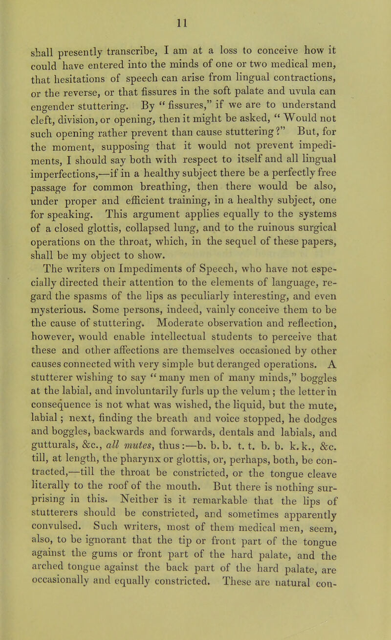 shall presently transcribe, I am at a loss to conceive how it could have entered into the minds of one or two medical men, that hesitations of speech can arise from lingual contractions, or the reverse, or that fissures in the soft palate and uvula can engender stuttering. By “ fissures,” if we are to understand cleft, division, or opening, then it might be asked, “ Would not such opening rather prevent than cause stuttering ? ’ But, for the moment, supposing that it would not prevent impedi- ments, I should say both with respect to itself and all lingual imperfections,—if in a healthy subject there be a perfectly free passage for common breathing, then there would be also, under proper and efficient training, in a healthy subject, one for speaking. This argument applies equally to the systems of a closed glottis, collapsed lung, and to the ruinous surgical operations on the throat, which, in the sequel of these papers, shall be my object to show. The writers on Impediments of Speech, who have not espe- cially directed their attention to the elements of language, re- gard the spasms of the lips as peculiarly interesting, and even mysterious. Some persons, indeed, vainly conceive them to he the cause of stuttering. Moderate observation and reflection, however, would enable intellectual students to perceive that these and other affections are themselves occasioned by other causes connected with very simple but deranged operations. A stutterer wishing to say “ many men of many minds,” boggles at the labial, and involuntarily furls up the velum ; the letter in consequence is not what was wished, the liquid, but the mute, labial; next, finding the breath and voice stopped, he dodges and boggles, backwards and forwards, dentals and labials, and gutturals, &c., all mutes, thus:—b. b. b. t. t. b. b. k.k., &c. till, at length, the pharynx or glottis, or, perhaps, both, be con- tracted,—till the throat be constricted, or the tongue cleave literally to the roof of the mouth. But there is nothing sur- prising in this. Neither is it remarkable that the lips of stutterers should be constricted, and sometimes apparently convulsed. Such writers, most of them medical men, seem, also, to be ignorant that the tip or front part of the tongue against the gums or front part of the hard palate, and the arched tongue against the back part of the hard palate, are occasionally and equally constricted. These are natural con-