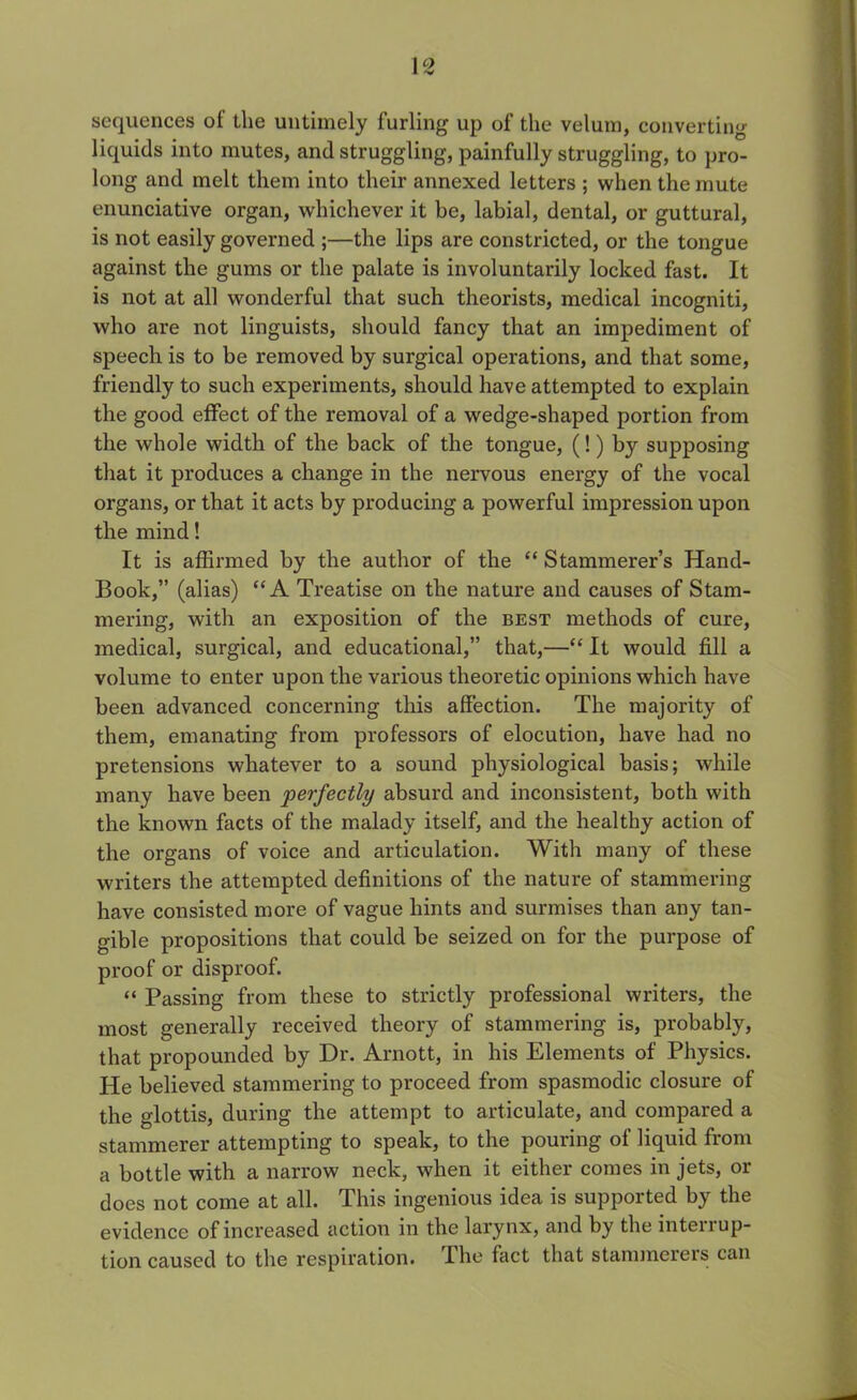 I c> 1 V sequences of the untimely furling up of the velum, converting liquids into mutes, and struggling, painfully struggling, to pro- long and melt them into their annexed letters ; when the mute enunciative organ, whichever it he, labial, dental, or guttural, is not easily governed ;—the lips are constricted, or the tongue against the gums or the palate is involuntarily locked fast. It is not at all wonderful that such theorists, medical incogniti, who are not linguists, should fancy that an impediment of speech is to be removed by surgical operations, and that some, friendly to such experiments, should have attempted to explain the good effect of the removal of a wedge-shaped portion from the whole width of the back of the tongue, (!) by supposing that it produces a change in the nervous energy of the vocal organs, or that it acts by producing a powerful impression upon the mind! It is affirmed by the author of the “ Stammerer’s Hand- Book,” (alias) “A Treatise on the nature and causes of Stam- mering, with an exposition of the best methods of cure, medical, surgical, and educational,” that,—“ It would fill a volume to enter upon the various theoretic opinions which have been advanced concerning this affection. The majority of them, emanating from professors of elocution, have had no pretensions whatever to a sound physiological basis; while many have been perfectly absurd and inconsistent, both with the known facts of the malady itself, and the healthy action of the organs of voice and articulation. With many of these writers the attempted definitions of the nature of stammering have consisted more of vague hints and surmises than any tan- gible propositions that could be seized on for the purpose of proof or disproof. “ Passing from these to strictly professional writers, the most generally received theory of stammering is, probably, that propounded by Dr. Arnott, in his Elements of Physics. He believed stammering to proceed from spasmodic closure of the glottis, during the attempt to articulate, and compared a stammerer attempting to speak, to the pouring of liquid from a bottle with a narrow neck, when it either comes in jets, or does not come at all. This ingenious idea is supported by the evidence of increased action in the larynx, and by the intenup- tion caused to the respiration. The fact that stammerers can