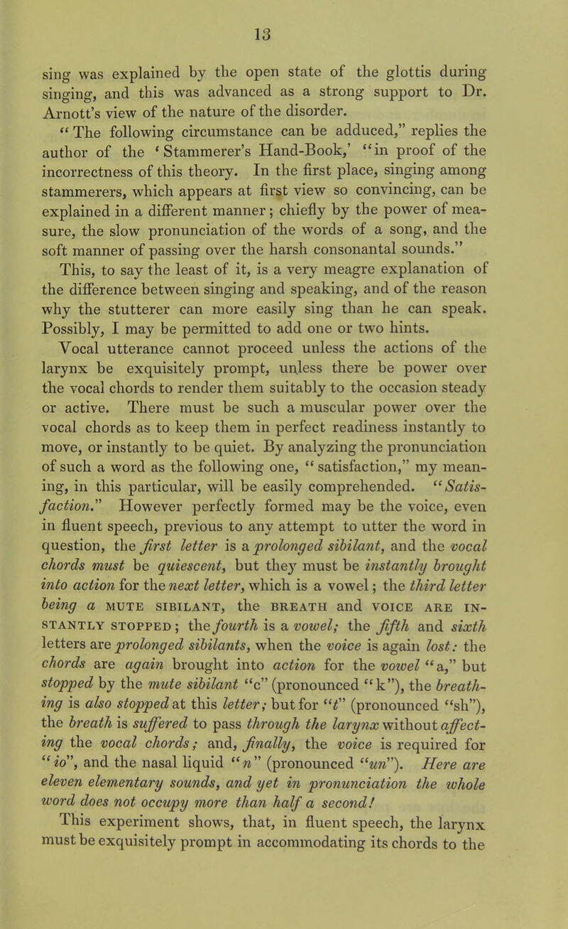 sing was explained by the open state of the glottis during singing, and this was advanced as a strong support to Dr. Arnott’s view of the nature of the disorder. “ The following circumstance can be adduced,” replies the author of the ‘Stammerer’s Hand-Book,’ “in proof of the incorrectness of this theory. In the first place, singing among stammerers, which appears at first view so convincing, can be explained in a different manner; chiefly by the power of mea- sure, the slow pronunciation of the words of a song, and the soft manner of passing over the harsh consonantal sounds.” This, to say the least of it, is a very meagre explanation of the difference between singing and speaking, and of the reason why the stutterer can more easily sing than he can speak. Possibly, I may be permitted to add one or two hints. Vocal utterance cannot proceed unless the actions of the larynx be exquisitely prompt, unless there be power over the vocal chords to render them suitably to the occasion steady or active. There must be such a muscular power over the vocal chords as to keep them in perfect readiness instantly to move, or instantly to be quiet. By analyzing the pronunciation of such a word as the following one, “ satisfaction,” my mean- ing, in this particular, will be easily comprehended. “Satis- faction,However perfectly formed may be the voice, even in fluent speech, previous to any attempt to utter the word in question, the first letter is a prolonged sibilant, and the vocal chords must be quiescent, but they must be instantly brought into action for the next letter, which is a vowel; the third letter being a mute sibilant, the breath and voice are in- stantly stopped ; the fourth is a vowel; the fifth and sixth letters are prolonged sibilants, when the voice is again lost: the chords are again brought into action for the vowel “ a,” but stopped by the mute sibilant “c” (pronounced “k”), the breath- ing is also stopped at this letter; but for “t (pronounced “sh”), the breath is suffered to pass through the larynx without affect- ing the vocal chords; and, finally, the voice is required for “io”, and the nasal liquid “n (pronounced **«»”). Here are eleven elementary sounds, and yet in pronunciation the whole word does not occupy more than half a second! This experiment shows, that, in fluent speech, the larynx must be exquisitely prompt in accommodating its chords to the