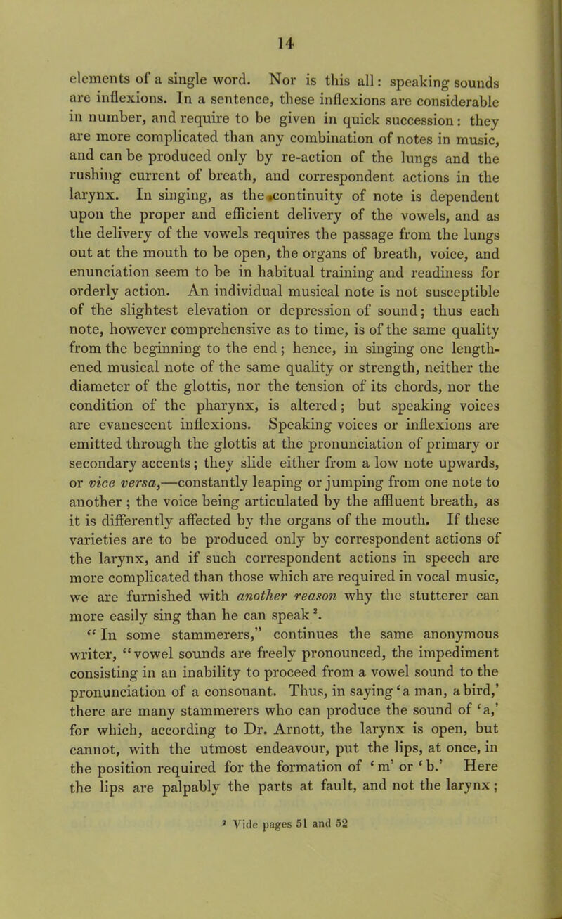 elements of a single word. Nor is this all: speaking sounds are inflexions. In a sentence, these inflexions are considerable in number, and require to be given in quick succession : they are more complicated than any combination of notes in music, and can be produced only by re-action of the lungs and the rushing current of breath, and correspondent actions in the larynx. In singing, as the continuity of note is dependent upon the proper and efficient delivery of the vowels, and as the delivery of the vowels requires the passage from the lungs out at the mouth to be open, the organs of breath, voice, and enunciation seem to be in habitual training and readiness for orderly action. An individual musical note is not susceptible of the slightest elevation or depression of sound; thus each note, however comprehensive as to time, is of the same quality from the beginning to the end; hence, in singing one length- ened musical note of the same quality or strength, neither the diameter of the glottis, nor the tension of its chords, nor the condition of the pharynx, is altered; but speaking voices are evanescent inflexions. Speaking voices or inflexions are emitted through the glottis at the pronunciation of primary or secondary accents; they slide either from a low note upwards, or vice versa,—constantly leaping or jumping from one note to another ; the voice being articulated by the affluent breath, as it is differently affected by the organs of the mouth. If these varieties are to be produced only by correspondent actions of the larynx, and if such correspondent actions in speech are more complicated than those which are required in vocal music, we are furnished with another reason why the stutterer can more easily sing than he can speak2. “ In some stammerers,” continues the same anonymous writer, “vowel sounds are freely pronounced, the impediment consisting in an inability to proceed from a vowel sound to the pronunciation of a consonant. Thus, in saying‘a man, a bird,’ there are many stammerers who can produce the sound of ‘a,’ for which, according to Dr. Arnott, the larynx is open, but cannot, with the utmost endeavour, put the lips, at once, in the position required for the formation of ‘ m’ or ‘ b.’ Here the lips are palpably the parts at fault, and not the larynx; 1 Vide pages 51 and 52