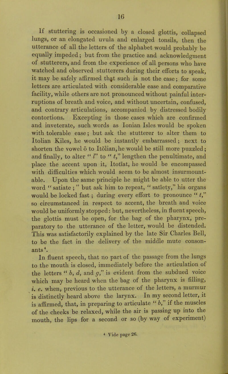 10 If stuttering is occasioned by a closed glottis, collapsed lungs, or an elongated uvula and enlarged tonsils, then the utterance of all the letters of the alphabet would probably be equally impeded; but from the practice and acknowledgment of stutterers, and from the experience of all persons who have watched and observed stutterers during their efforts to speak, it may be safely affirmed thg,t such is not the case; for some letters are articulated with considerable ease and comparative facility, while others are not pronounced without painful inter- ruptions of breath and voice, and without uncertain, confused, and contrary articulations, accompanied by distressed bodily contortions. Excepting in those cases which are confirmed and inveterate, such words as Ionian Isles would be spoken with tolerable ease; but ask the stutterer to alter them to Itolian Kiles, he would be instantly embarrassed ; next to shorten the vowel 6 to Itolian, he would be still more puzzled; and finally, to alter “ l” to “ t,” lengthen the penultimate, and place the accent upon it, Itotlat, he would be encompassed with difficulties which would seem to be almost insurmount- able. Upon the same principle he might be able to utter the word “ satiate ; ” but ask him to repeat, “ satiety,” his organs would be locked fast ; during every effort to pronounce “ t so circumstanced in respect to accent, the breath and voice would be uniformly stopped: but, nevertheless, in fluent speech, the glottis must be open, for the bag of the pharynx, pre- paratory to the utterance of the letter, would be distended. This was satisfactorily explained by the late Sir Charles Bell, to be the fact in the delivery of the middle mute conson- ants4. In fluent speech, that no part of the passage from the lungs to the mouth is closed, immediately before the articulation of the letters “ b, d, and gis evident from the subdued voice which may be heard when the bag of the pharynx is filling, i. e. when, previous to the utterance of the letters, a murmur is distinctly heard above the larynx. In my second letter, it is affirmed, that, in preparing to articulate “ b,” if the muscles of the cheeks be relaxed, while the air is passing up into the mouth, the lips for a second or so (by way of experiment)