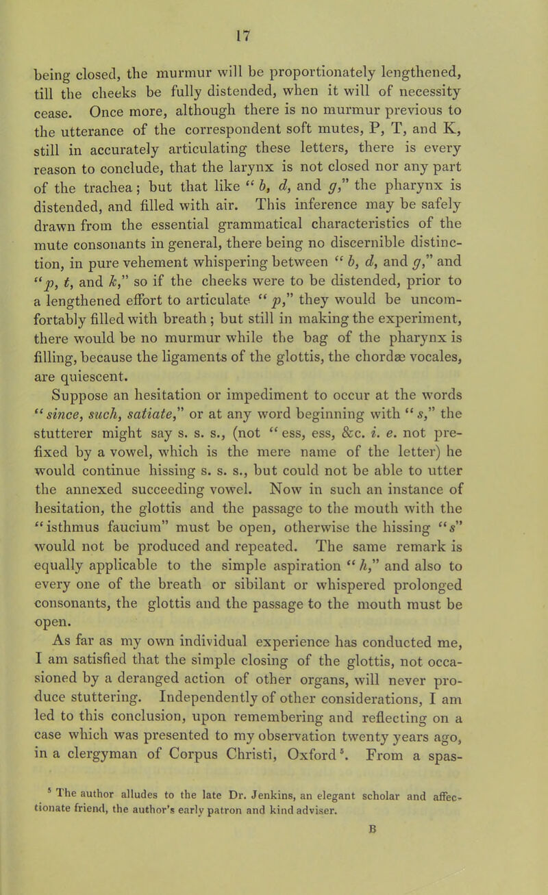 being closed, the murmur will be proportionately lengthened, till the cheeks be fully distended, when it will of necessity cease. Once more, although there is no murmur previous to the utterance of the correspondent soft mutes, P, T, and K, still in accurately articulating these letters, there is every reason to conclude, that the larynx is not closed nor any part of the trachea; but that like “ b, d, and gthe pharynx is distended, and filled with air. This inference may be safely drawn from the essential grammatical characteristics of the mute consonants in general, there being no discernible distinc- tion, in pure vehement whispering between “ b, d, and <7,” and “p, t, and Jc, so if the cheeks were to be distended, prior to a lengthened effort to articulate “ p,” they would be uncom- fortably filled with breath ; but still in making the experiment, there would be no murmur while the bag of the pharynx is filling, because the ligaments of the glottis, the chordae vocales, are quiescent. Suppose an hesitation or impediment to occur at the words “since, such, satiate,” or at any word beginning with “s, the stutterer might say s. s. s., (not “ ess, ess, &c. i. e. not pre- fixed by a vowel, which is the mere name of the letter) he would continue hissing s. s. s., but could not be able to utter the annexed succeeding vowel. Now in such an instance of hesitation, the glottis and the passage to the mouth with the “ isthmus faucium” must be open, otherwise the hissing “s” would not be produced and repeated. The same remark is equally applicable to the simple aspiration “ h,” and also to every one of the breath or sibilant or whispered prolonged consonants, the glottis and the passage to the mouth must be open. As far as my own individual experience has conducted me, I am satisfied that the simple closing of the glottis, not occa- sioned by a deranged action of other organs, will never pro- duce stuttering. Independently of other considerations, I am led to this conclusion, upon remembering and reflecting on a case which was presented to my observation twenty years ago, in a clergyman of Corpus Christi, Oxford5. From a spas- 5 the author alludes to the late Dr. Jenkins, an elegant scholar and affec- tionate friend, the author’s early patron and kind adviser. B