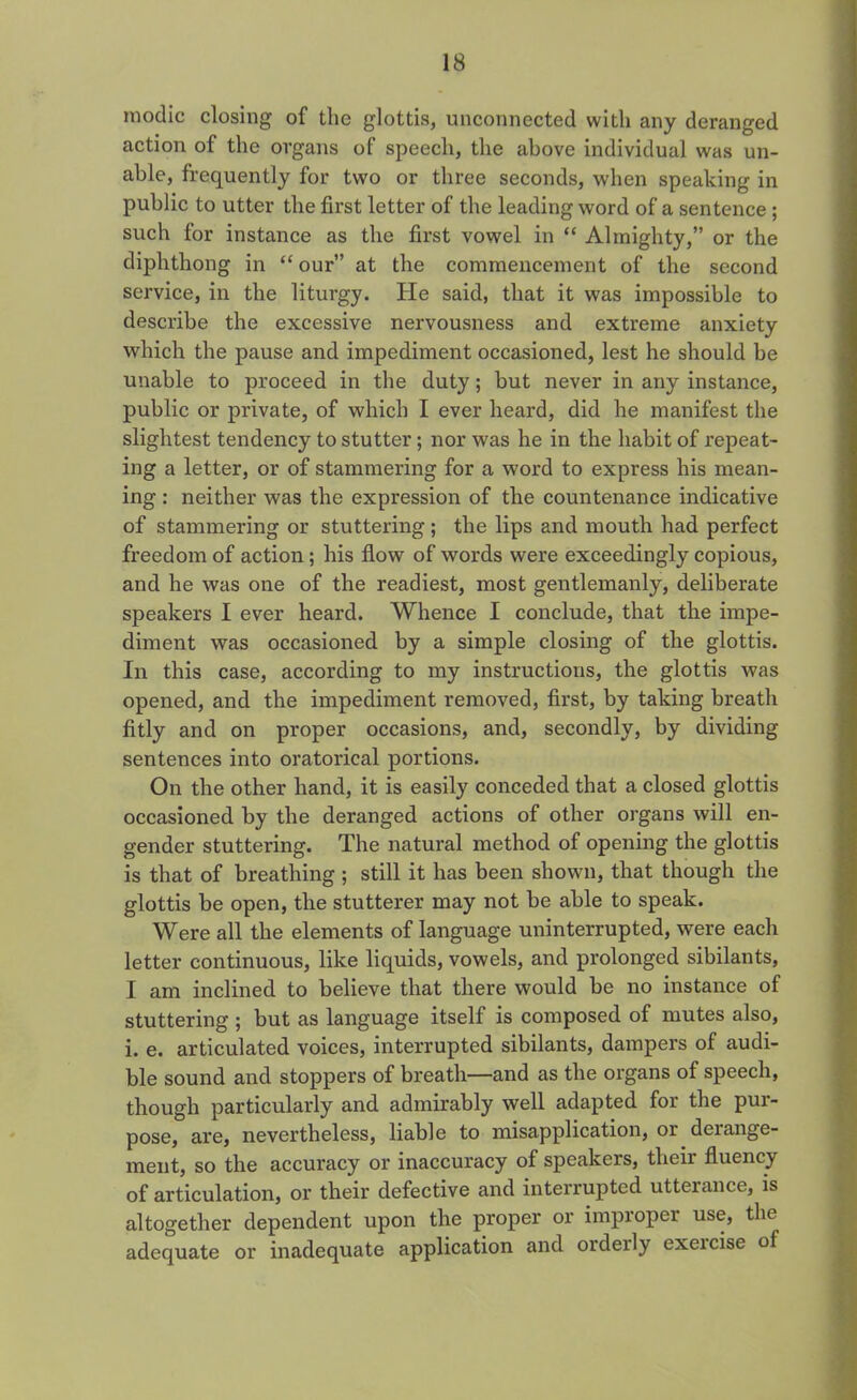 inodic closing of the glottis, unconnected with any deranged action of the organs of speech, the above individual was un- able, frequently for two or three seconds, when speaking in public to utter the first letter of the leading word of a sentence ; such for instance as the first vowel in “ Almighty,” or the diphthong in “ our” at the commencement of the second service, in the liturgy. He said, that it was impossible to describe the excessive nervousness and extreme anxiety which the pause and impediment occasioned, lest he should be unable to proceed in the duty; but never in any instance, public or private, of which I ever heard, did he manifest the slightest tendency to stutter; nor was he in the habit of repeat- ing a letter, or of stammering for a word to express his mean- ing : neither was the expression of the countenance indicative of stammering or stuttering ; the lips and mouth had perfect freedom of action; his flow of words were exceedingly copious, and he was one of the readiest, most gentlemanly, deliberate speakers I ever heard. Whence I conclude, that the impe- diment was occasioned by a simple closing of the glottis. In this case, according to my instructions, the glottis was opened, and the impediment removed, first, by taking breath fitly and on proper occasions, and, secondly, by dividing sentences into oratorical portions. On the other hand, it is easily conceded that a closed glottis occasioned by the deranged actions of other organs will en- gender stuttering. The natural method of opening the glottis is that of breathing ; still it has been shown, that though the glottis be open, the stutterer may not be able to speak. Were all the elements of language uninterrupted, were each letter continuous, like liquids, vowels, and prolonged sibilants, I am inclined to believe that there would be no instance of stuttering ; but as language itself is composed of mutes also, i. e. articulated voices, interrupted sibilants, dampers of audi- ble sound and stoppers of breath—and as the organs of speech, though particularly and admirably well adapted for the pur- pose, are, nevertheless, liable to misapplication, or derange- ment, so the accuracy or inaccuracy of speakers, their fluency of articulation, or their defective and interrupted utterance, is altogether dependent upon the proper or improper use, the adequate or inadequate application and orderly exeicise of