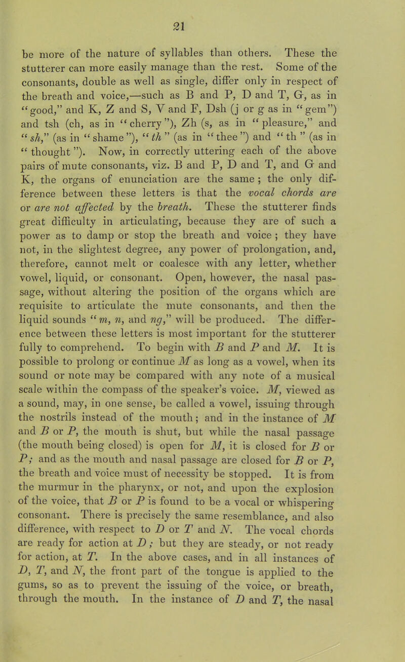 be more of the nature of syllables than others. These the stutterer can more easily manage than the rest. Some of the consonants, double as well as single, differ only in respect of the breath and voice,—such as B and P, D and T, G, as in “ good,” and K, Z and S, V and F, Dsh (j or g as in “gem”) and tsh (ch, as in “ cherry ”), Zh (s, as in “ pleasure,” and “ sh,” (as in “ shame ”), “ th ” (as in “ thee ”) and “ th ” (as in “ thought ”). Now, in correctly uttering each of the above pairs of mute consonants, viz. B and P, D and T, and G and K, the organs of enunciation are the same ; the only dif- ference between these letters is that the vocal chords are or are not affected by the breath. These the stutterer finds great difficulty in articulating, because they are of such a power as to damp or stop the breath and voice ; they have not, in the slightest degree, any power of prolongation, and, therefore, cannot melt or coalesce with any letter, whether vowel, liquid, or consonant. Open, however, the nasal pas- sage, without altering the position of the organs which are requisite to articulate the mute consonants, and then the liquid sounds “ m, n, and ng,” will be produced. The differ- ence between these letters is most important for the stutterer fully to comprehend. To begin with B and P and M. It is possible to prolong or continue M as long as a vowel, when its sound or note may be compared with any note of a musical scale within the compass of the speaker’s voice. M, viewed as a sound, may, in one sense, be called a vowel, issuing through the nostrils instead of the mouth; and in the instance of M and B or P, the mouth is shut, but while the nasal passage (the mouth being closed) is open for M, it is closed for B or P; and as the mouth and nasal passage are closed for B or P, the breath and voice must of necessity be stopped. It is from the murmur in the pharynx, or not, and upon the explosion of the voice, that B or P is found to be a vocal or whispering consonant. There is precisely the same resemblance, and also difference, with respect to D or T and N. The vocal chords are ready for action at D; but they are steady, or not ready for action, at T. In the above cases, and in all instances of A T, and N, the front part of the tongue is applied to the gums, so as to prevent the issuing of the voice, or breath, through the mouth. In the instance of D and T, the nasal