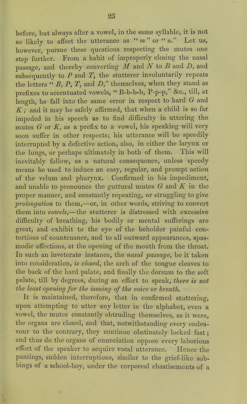 before, but always after a vowel, in the same syllable, it is not so likely to affect the utterance as “ m ” or “ n.” Let us, however, pursue these questions respecting the mutes one step further. From a habit of improperly closing the nasal passage, ancl thereby converting M and N to B and D, and subsequently to P and T, the stutterer involuntarily repeats the letters “ B,P, T, and D themselves, when they stand as prefixes to accentuated vowels, “ B-b-b-b, P-p-p,” &c., till, at length, he fall into the same error in respect to hard G and K; and it may be safely affirmed, that when a child is so far impeded in his speech as to find difficulty in uttering the mutes G or K, as a prefix to a vowel, his speaking will very soon suffer in other respects; his utterance will be speedily interrupted by a defective action, also, in either the larynx or the lungs, or perhaps ultimately in both of them. This will inevitably follow, as a natural consequence, unless speedy means be used to induce an easy, regular, and prompt action of the velum and pharynx. Confirmed in his impediment, and unable to pronounce the guttural mutes G and K in the proper manner, and constantly repeating, or struggling to give prolongation to them,—or, in other words, striving to convert them into vowels,— the stutterer is distressed with excessive difficulty of breathing, his bodily or mental sufferings are great, and exhibit to the eye of the beholder painful con- tortions of countenance, and to all outward appearances, spas- modic affections, at the opening of the mouth from the throat. In such an inveterate instance, the nasal passage, be it taken into consideration, is closed, the arch of the tongue cleaves to the back of the hard palate, and finally the dorsum to the soft palate, till by degrees, during an effort to speak, there is not the least opening for the issuing of the voice or breath. It is maintained, therefore, that in confirmed stuttering, upon attempting to utter any letter in the alphabet, even a vowel, the mutes constantly obtruding themselves, as it were, the organs are closed, and that, notwithstanding every endea- vour to the contrary, they continue obstinately locked fast; and thus do the organs of enunciation oppose every laborious effort of the speaker to acquire vocal utterance. Hence the pantings, sudden interruptions, similar to the grief-like sob- bings of a school-boy, under the corporeal chastisements of a