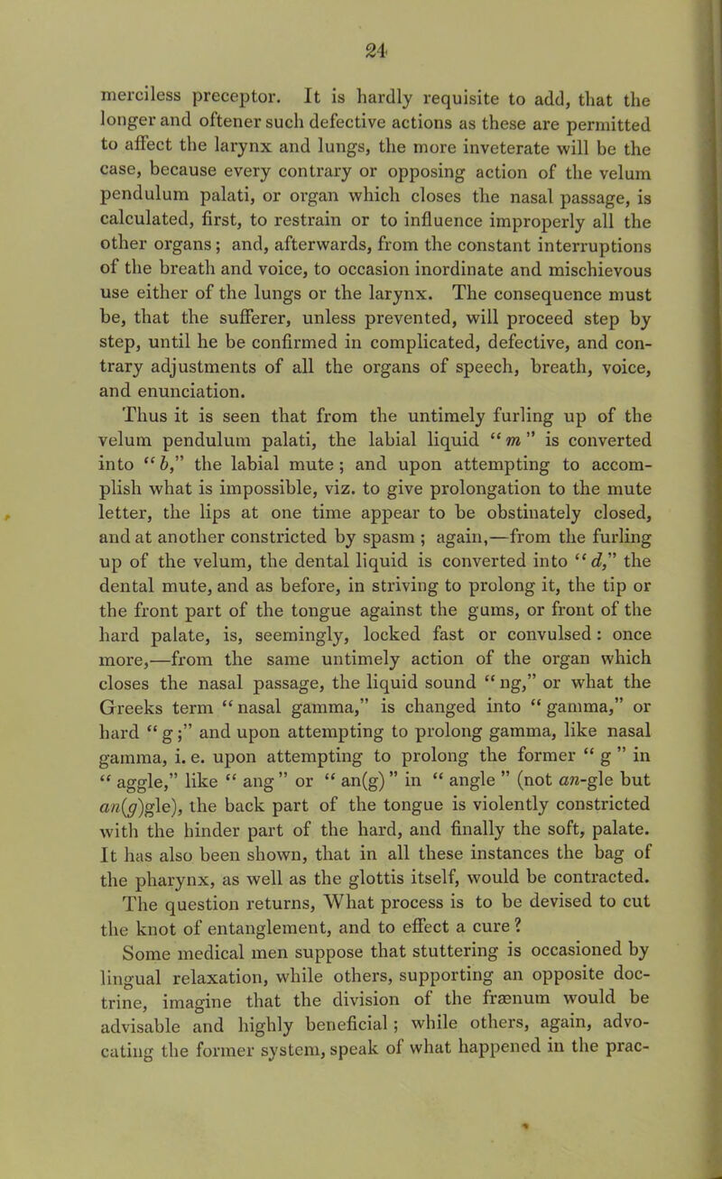 merciless preceptor. It is hardly requisite to add, that the longer and oftenersuch defective actions as these are permitted to affect the larynx and lungs, the more inveterate will be the case, because every contrary or opposing action of the velum pendulum palati, or organ which closes the nasal passage, is calculated, first, to restrain or to influence improperly all the other organs; and, afterwards, from the constant interruptions of the breath and voice, to occasion inordinate and mischievous use either of the lungs or the larynx. The consequence must be, that the sufferer, unless prevented, will proceed step by step, until he be confirmed in complicated, defective, and con- trary adjustments of all the organs of speech, breath, voice, and enunciation. Thus it is seen that from the untimely furling up of the velum pendulum palati, the labial liquid “ m ” is converted into “ b,” the labial mute ; and upon attempting to accom- plish what is impossible, viz. to give prolongation to the mute letter, the lips at one time appear to be obstinately closed, and at another constricted by spasm ; again,—from the furling up of the velum, the dental liquid is converted into “ d, the dental mute, and as before, in striving to prolong it, the tip or the front part of the tongue against the gums, or front of the hard palate, is, seemingly, locked fast or convulsed: once more,—from the same untimely action of the organ which closes the nasal passage, the liquid sound “ ng,” or what the Greeks term “ nasal gamma,” is changed into “ gamma,” or hard “ g;” and upon attempting to prolong gamma, like nasal gamma, i. e. upon attempting to prolong the former “ g ” in “ aggie,” like “ ang ” or “ an(g) ” in “ angle ” (not an-gle but a,n(g)g\e), the back part of the tongue is violently constricted with the hinder part of the hard, and finally the soft, palate. It has also been shown, that in all these instances the bag of the pharynx, as well as the glottis itself, would be contracted. The question returns, What process is to be devised to cut the knot of entanglement, and to effect a cure ? Some medical men suppose that stuttering is occasioned by lingual relaxation, while others, supporting an opposite doc- trine, imagine that the division of the fraenum would be advisable and highly beneficial; while others, again, advo- cating the former system, speak oi what happened in the prac- *