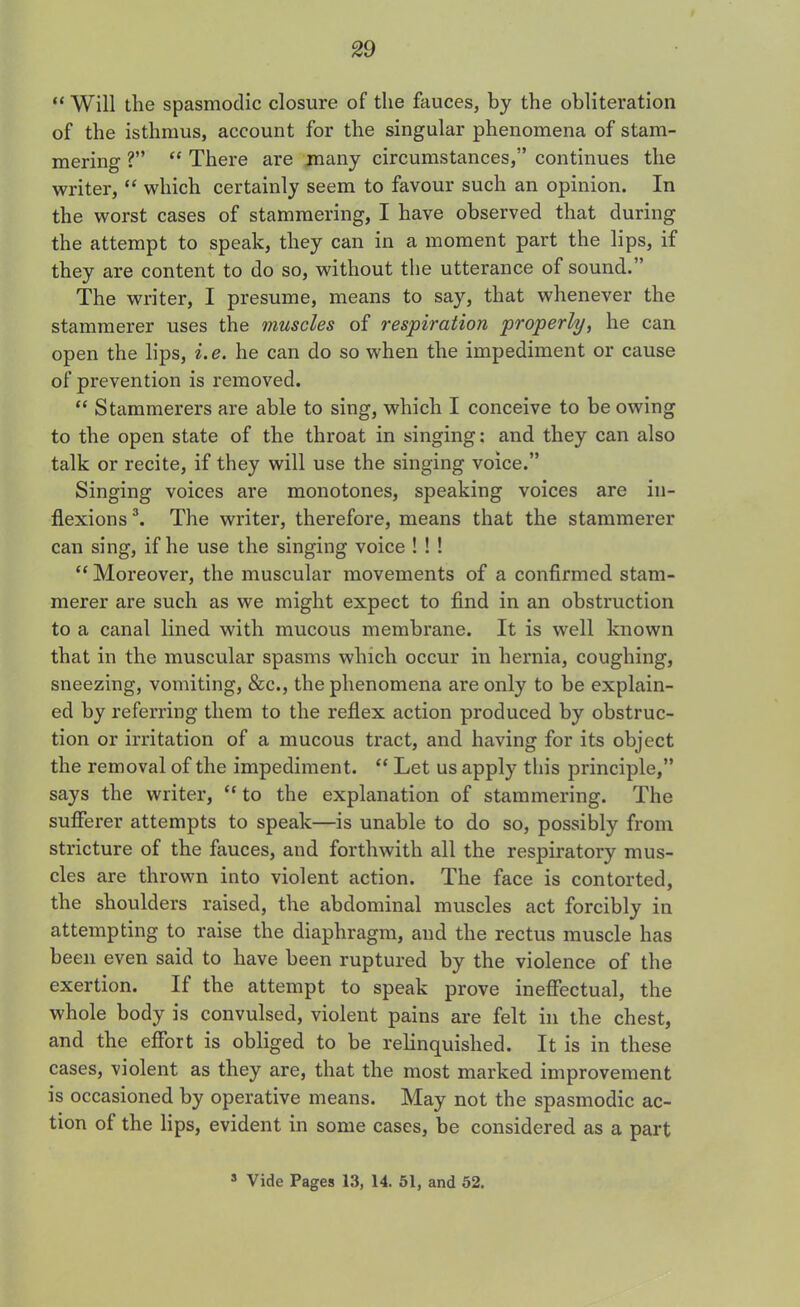 “ Will the spasmodic closure of the fauces, by the obliteration of the isthmus, account for the singular phenomena of stam- mering ?” “ There are many circumstances,” continues the writer, “ which certainly seem to favour such an opinion. In the worst cases of stammering, I have observed that during the attempt to speak, they can in a moment part the lips, if they are content to do so, without the utterance of sound.” The writer, I presume, means to say, that whenever the stammerer uses the muscles of respiration properly, he can open the lips, i.e. he can do so when the impediment or cause of prevention is removed. “ Stammerers are able to sing, which I conceive to be owing to the open state of the throat in singing: and they can also talk or recite, if they will use the singing voice.” Singing voices are monotones, speaking voices are in- flexions 3. The writer, therefore, means that the stammerer can sing, if he use the singing voice ! ! ! “ Moreover, the muscular movements of a confirmed stam- merer are such as we might expect to find in an obstruction to a canal lined with mucous membrane. It is well known that in the muscular spasms which occur in hernia, coughing, sneezing, vomiting, &c., the phenomena are only to be explain- ed by referring them to the reflex action produced by obstruc- tion or irritation of a mucous tract, and having for its object the removal of the impediment. “ Let us apply this principle,” says the writer, “ to the explanation of stammering. The sufferer attempts to speak—is unable to do so, possibly from stricture of the fauces, and forthwith all the respiratory mus- cles are thrown into violent action. The face is contorted, the shoulders raised, the abdominal muscles act forcibly in attempting to raise the diaphragm, and the rectus muscle has been even said to have been ruptured by the violence of the exertion. If the attempt to speak prove ineffectual, the whole body is convulsed, violent pains are felt in the chest, and the effort is obliged to be relinquished. It is in these cases, violent as they are, that the most marked improvement is occasioned by operative means. May not the spasmodic ac- tion of the lips, evident in some cases, be considered as a part s Vide Pages 13, 14. 51, and 52.