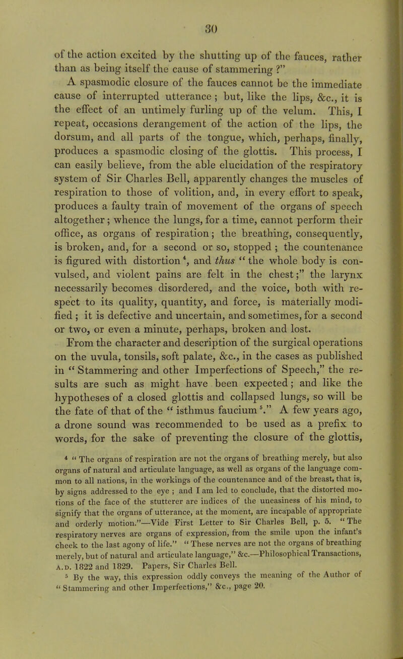 of the action excited by the shutting up of the fauces, rather than as being itself the cause of stammering ?” A spasmodic closure of the fauces cannot be the immediate cause of interrupted utterance ; but, like the lips, &c., it is the effect of an untimely furling up of the velum. This, I repeat, occasions derangement of the action of the lips, the dorsum, and all parts of the tongue, which, perhaps, finally, produces a spasmodic closing of the glottis. This process, I can easily believe, from the able elucidation of the respiratory system of Sir Charles Bell, apparently changes the muscles of respiration to those of volition, and, in every effort to speak, produces a faulty train of movement of the organs of speech altogether; whence the lungs, for a time, cannot perform their office, as organs of respiration; the breathing, consequently, is broken, and, for a second or so, stopped ; the countenance is figured with distortion4, and thus “ the whole body is con- vulsed, and violent pains are felt in the chestthe larynx necessarily becomes disordered, and the voice, both with re- spect to its quality, quantity, and force, is materially modi- fied ; it is defective and uncertain, and sometimes, for a second or two, or even a minute, perhaps, broken and lost. From the character and description of the surgical operations on the uvula, tonsils, soft palate, &c., in the cases as published in “ Stammering and other Imperfections of Speech,” the re- sults are such as might have been expected; and like the hypotheses of a closed glottis and collapsed lungs, so will be the fate of that of the “ isthmus faucium5.” A few years ago, a drone sound was recommended to be used as a prefix to words, for the sake of preventing the closure of the glottis, 4 “ The organs of respiration are not the organs of breathing merely, but also organs of natural and articulate language, as well as organs of the language com- mon to all nations, in the workings of the countenance and of the breast, that is, by signs addressed to the eye ; and I am led to conclude, that the distorted mo- tions of the face of the stutterer are indices of the uneasiness of his mind, to signify that the organs of utterance, at the moment, are incapable of appropriate and orderly motion.”—Vide First Letter to Sir Charles Bell, p. 5. “The respiratory nerves are organs of expression, from the smile upon the infant’s cheek to the last agony of life.” “ These nerves are not the organs of breathing merely, but of natural and articulate language,” &c.—Philosophical Transactions, A. d. 1822 and 1829. Papers, Sir Charles Bell. 5 By the way, this expression oddly conveys the meaning of the Author of “ Stammering and other Imperfections,” &c., page 20.