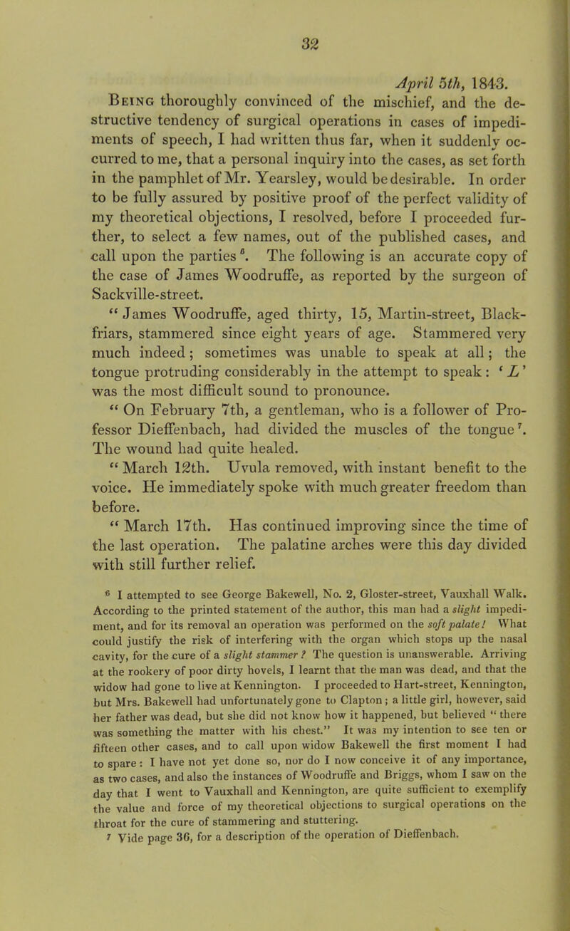 April 5th, 1843. Being thoroughly convinced of the mischief, and the de- structive tendency of surgical operations in cases of impedi- ments of speech, I had written thus far, when it suddenlv oc- curred to me, that a personal inquiry into the cases, as set forth in the pamphlet of Mr. Yearsley, would be desirable. In order to be fully assured by positive proof of the perfect validity of my theoretical objections, I resolved, before I proceeded fur- ther, to select a few names, out of the published cases, and call upon the partiesa. The following is an accurate copy of the case of James WoodrufFe, as reported by the surgeon of Sackville-street. “James Woodruffe, aged thirty, 15, Martin-street, Black- friars, stammered since eight years of age. Stammered very much indeed; sometimes was unable to speak at all; the tongue protruding considerably in the attempt to speak : ‘ L ’ was the most difficult sound to pronounce. “ On February 7th, a gentleman, who is a follower of Pro- fessor Dieffenbach, had divided the muscles of the tongue7. The wound had quite healed. “ March 12th. Uvula removed, with instant benefit to the voice. He immediately spoke with much greater freedom than before. “ March 17th. Has continued improving since the time of the last operation. The palatine arches were this day divided with still further relief. 6 I attempted to see George Bakewell, No. 2, Gloster-street, Vauxhall Walk. According to the printed statement of the author, this man had a slight impedi- ment, and for its removal an operation was performed on the soft palate! What could justify the risk of interfering with the organ which stops up the nasal cavity, for the cure of a slight stammer ? The question is unanswerable. Arriving at the rookery of poor dirty hovels, I learnt that the man was dead, and that the widow had gone to live at Kennington. I proceeded to Hart-street, Kennington, but Mrs. Bakewell had unfortunately gone to Clapton ; a little girl, however, said her father was dead, but she did not know how it happened, but believed “ there was something the matter with his chest.” It was my intention to see ten or fifteen other cases, and to call upon widow Bakewell the first moment I had to spare: I have not yet done so, nor do I now conceive it of any importance, as two cases, and also the instances of Woodruffe and Briggs, whom I saw on the day that I went to Vauxhall and Kennington, are quite sufficient to exemplify the value and force of my theoretical objections to surgical operations on the throat for the cure of stammering and stuttering. 7 Vide page 36, for a description of the operation of Dieffenbach.