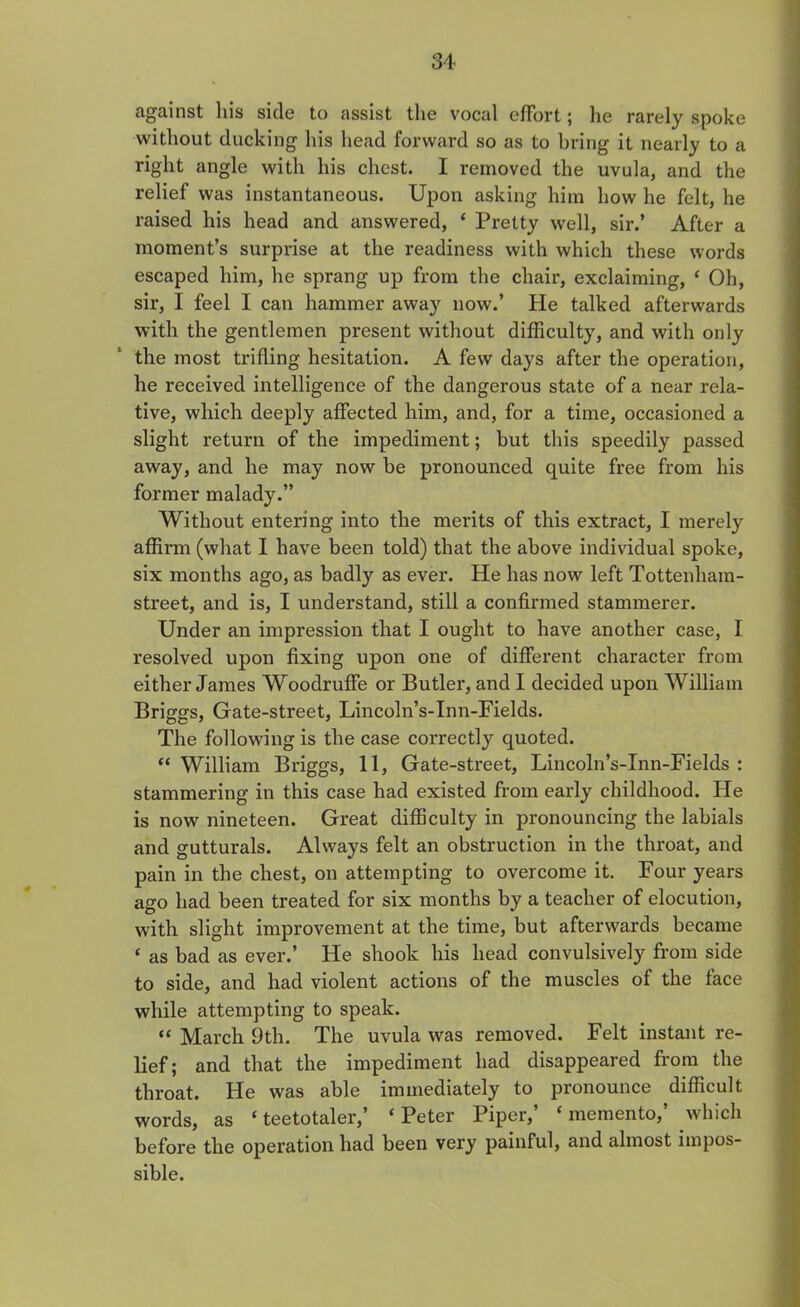 against liis side to assist the vocal effort; lie rarely spoke without ducking his head forward so as to bring it nearly to a right angle with his chest. I removed the uvula, and the relief was instantaneous. Upon asking him how he felt, he raised his head and answered, ‘ Pretty well, sir.’ After a moment’s surprise at the readiness with which these words escaped him, he sprang up from the chair, exclaiming, ‘ Oh, sir, I feel I can hammer away now.’ He talked afterwards with the gentlemen present without difficulty, and with only the most trifling hesitation. A few days after the operation, he received intelligence of the dangerous state of a near rela- tive, which deeply affected him, and, for a time, occasioned a slight return of the impediment; but this speedily passed away, and he may now be pronounced quite free from his former malady.” Without entering into the merits of this extract, I merely affirm (what I have been told) that the above individual spoke, six months ago, as badly as ever. He has now left Tottenham- street, and is, I understand, still a confirmed stammerer. Under an impression that I ought to have another case, I resolved upon fixing upon one of different character from either James Woodruffe or Butler, and I decided upon William Briggs, Gate-street, Lincoln’s-Inn-Fields. The following is the case correctly quoted. “ William Briggs, 11, Gate-street, Lincoln’s-Inn-Fields : stammering in this case had existed from early childhood. He is now nineteen. Great difficulty in pronouncing the labials and gutturals. Always felt an obstruction in the throat, and pain in the chest, on attempting to overcome it. Four years ago had been treated for six months by a teacher of elocution, with slight improvement at the time, but afterwards became ‘ as bad as ever.’ He shook his head convulsively from side to side, and had violent actions of the muscles of the face while attempting to speak. “ March 9th. The uvula was removed. Felt instant re- lief; and that the impediment had disappeared from the throat. He was able immediately to pronounce difficult words, as ‘teetotaler, ‘ Peter Piper, ‘memento, which before the operation had been very painful, and almost impos- sible.