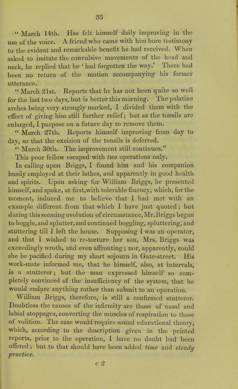 “ March 14-tli. Has felt himself daily improving in the use of the voice. A friend who came with him bore testimony to the evident and remarkable benefit he had received. When asked to imitate the convulsive movements of the head and neck, he replied that he ‘ had forgotten the way.’ There had been no return of the motion accompanying his former utterance. “ March 21st. Reports that he has not been quite so well for the last two days, but is better this morning. The palatine arches being very strongly marked, I divided them with the effect of giving him still further relief; but as the tonsils are enlarged, I purpose on a future day to remove them. “ March 27th. Reports himself improving from day to day, so that the excision of the tonsils is deferred. “ March 30th. The improvement still continues.” This poor fellow escaped with two operations only. In calling upon Briggs, I found him and his companion busily employed at their lathes, and apparently in good health and spirits. Upon asking for William Briggs, he presented himself, and spoke, at first,with tolerable fluency, which, for the moment, induced me to believe that I had met with an example different from that which I have just quoted; but during this seeming evolution of circumstance, Mr.Briggs began to boggle,and splutter,and continued boggling, spluttering, and stuttering till I left the house. Supposing I was an operator, and that I wished to re-torture her son, Mrs. Brings was exceedingly wroth, and even affronting; nor, apparently, could she be pacified during my short sojourn in Gate-street. His work-mate informed me, that he himself, also, at intervals, is a stutterer; but the man expressed himself so com- pletely convinced of the insufficiency of the system, that he would endure anything rather than submit to an operation. William Briggs, therefore, is still a confirmed stutterer. Doubtless the causes of the infirmity are those of nasal and labial stoppages, converting the muscles of respiration to those of volition. The case would require sound educational theory, which, according to the description given in the printed reports, prior to the operation, I have no doubt had been offered ; but to that should have been added time and steady 'practice. c 2