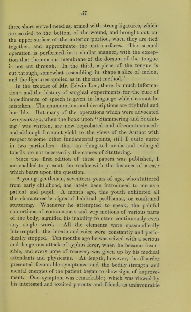 three short curved needles, armed with strong ligatures, which are carried to the bottom of the wound, and brought out on the upper surface of the anterior portion, when they are tied together, and approximate the cut surfaces. The second operation is performed in a similar manner, with the excep- tion that the mucous membrane of the dorsum of the tongue is not cut through. In the third, a piece of the tongue is cut through, somewhat resembling in shape a slice of melon, and the ligatures applied as in the first method.’’ In the treatise of Mr. Edwin Lee, there is much informa- tion : and the history of surgical experiments for the cure of impediments of speech is given in language which cannot be mistaken. The enumerations and descriptions are frightful and horrible. But many of the operations which were advocated two years ago, when the book upon “ Stammering and Squint- ing” was written, are now reprobated and discountenanced: and although I cannot yield to the views of the Author with respect to some other fundamental points, still I quite agree in two particulars,—that an elongated uvula and enlarged tonsils are not necessarily the causes of Stuttering. Since the first edition of these papers was published, I am enabled to present the reader with the instance of a case which bears upon the question. A young gentleman, seventeen years of age, who stuttered from early childhood, has lately been introduced to me as a patient and pupil. A month ago, this youth exhibited all the characterestic signs of habitual psellismus, or confirmed stuttering. Whenever he attempted to speak, the painful contortions of countenance, and wry motions of various parts of the body, signified his inability to utter continuously even any single word. All the elements were spasmodically interrupted: the breath and voice were constantly and perio- dically stopped. Ten months ago he was seized with a serious and dangerous attack of typhus fever, when he became insen- sible, and every hope of recovery was given up by his medical attendants and physicians. At length, however, the disorder presented favourable symptoms, and the bodily strength and mental energies of the patient began to show signs of improve- ment. One symptom was remarkable; which was viewed by his interested and excited parents and friends as unfavourable