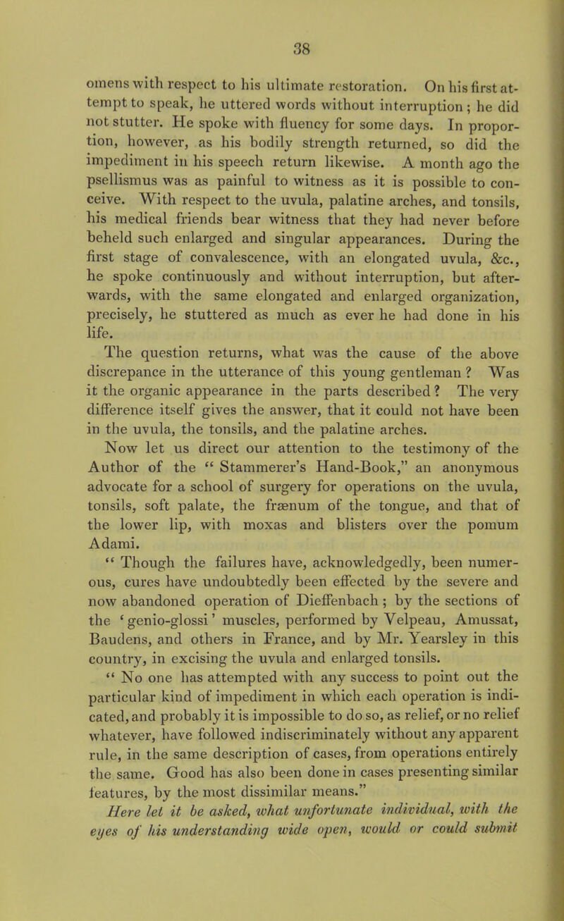 omens with respect to his ultimate restoration. On his first at- tempt to speak, he uttered words without interruption; he did not stutter. He spoke with fluency for some days. In propor- tion, however, as his bodily strength returned, so did the impediment in his speech return likewise. A month ago the psellismus was as painful to witness as it is possible to con- ceive. With respect to the uvula, palatine arches, and tonsils, his medical friends bear witness that they had never before beheld such enlarged and singular appearances. During the first stage of convalescence, with an elongated uvula, &c., he spoke continuously and without interruption, but after- wards, with the same elongated and enlarged organization, precisely, lie stuttered as much as ever he bad done in his life. The question returns, what was the cause of the above discrepance in the utterance of this young gentleman ? Was it the organic appearance in the parts described ? The very difference itself gives the answer, that it could not have been in the uvula, the tonsils, and the palatine arches. Now let us direct our attention to the testimony of the Author of the “ Stammerer’s Hand-Book,” an anonymous advocate for a school of surgery for operations on the uvula, tonsils, soft palate, the freenum of the tongue, and that of the lower lip, with moxas and blisters over the pomum Adami. “ Though the failures have, acknowledgedly, been numer- ous, cures have undoubtedly been effected by the severe and now abandoned operation of Dieffenbach ; by the sections of the ‘ genio-glossi ’ muscles, performed by Velpeau, Amussat, Baudens, and others in France, and by Mr. Yearsley in this country, in excising the uvula and enlarged tonsils. “ No one has attempted with any success to point out the particular kind of impediment in which each operation is indi- cated, and probably it is impossible to do so, as relief, or no relief whatever, have followed indiscriminately without any apparent rule, in the same description of cases, from operations entirely the same. Good has also been done in cases presenting similar features, by the most dissimilar means.” Here let it be asked, ivhat unfortunate individual, with the eyes of his understanding ivule open, would' or could submit