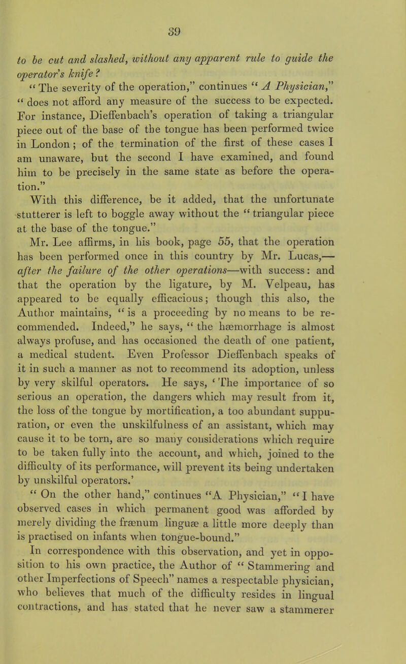 to be cut and slashed, without any apparent rule to guide the operator s knife ? “ The severity of the operation,” continues “ A Physician,” “ does not afford any measure of the success to be expected. For instance, Dieffenbach’s operation of taking a triangular piece out of the base of the tongue has been performed twice in London ; of the termination of the first of these cases I am unaware, but the second I have examined, and found him to be precisely in the same state as before the opera- tion.” With this difference, be it added, that the unfortunate stutterer is left to boggle away without the “ triangular piece at the base of the tongue.” Mr. Lee affirms, in his book, page 55, that the operation has been performed once in this country by Mr. Lucas,— after the failure of the other operations—with success: and that the operation by the ligature, by M. Velpeau, has appeared to be equally efficacious; though this also, the Author maintains, “ is a proceeding by no means to be re- commended. Indeed,” he says, “ the haemorrhage is almost always profuse, and has occasioned the death of one patient, a medical student. Even Professor Dieffenbach speaks of it in such a manner as not to recommend its adoption, unless by very skilful operators. He says, ‘ The importance of so serious an operation, the dangers which may result from it, the loss of the tongue by mortification, a too abundant suppu- ration, or even the unskilfulness of an assistant, which may cause it to be torn, are so many considerations which require to be taken fully into the account, and which, joined to the difficulty of its performance, will prevent its being undertaken by unskilful operators.’ “ On the other hand,” continues “A Physician,” “ I have observed cases in which permanent good was afforded by merely dividing the framum linguae a little more deeply than is practised on infants when tongue-bound.” In correspondence with this observation, and yet in oppo- sition to his own practice, the Author of “ Stammering and other Imperfections of Speech” names a respectable physician, who believes that much of the difficulty resides in lingual contractions, and has stated that he never saw a stammerer