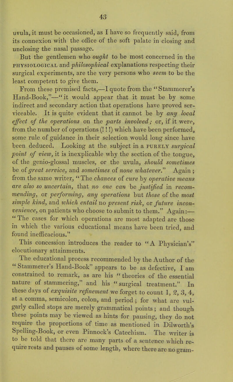 uvula, it must be occasioned, as I have so frequently said, from its connexion with the office of the soft palate in closing and unclosing the nasal passage. But the gentlemen who ought to be most concerned in the physiological and philosophical explanations respecting their surgical experiments, are the very persons who seem to be the least competent to give them. From these premised facts,—1 quote from the “Stammerer’s Hand-Book,”—“it would appear that it must be by some indirect and secondary action that operations have proved ser- viceable. It is quite evident that it cannot be by any local effect of the operations on the parts involved; or, if it were, from the number of operations (!!!) which have been performed, some rule of guidance in their selection would long since have been deduced. Looking at the subject in a purely surgical point of view, it is inexplicable why the section of the tongue, of the genio-glossal muscles, or the uvula, should sometimes be of great service, and sometimes of none whatever.” Again ; from the same writer, “The chances of cure by operative means are also so uncertain, that no one can be justified in recom- mending, or performing, any operations but those of the most simple kind, and which entail no present risk, or future incon- venience, on patients who choose to submit to them.” Again:— “The cases for which operations are most adapted are those in which the various educational means have been tried, and found inefficacious.” This concession introduces the reader to “A Physician’s” elocutionary attainments. The educational process recommended by the Author of the “ Stammerer’s Hand-Book” appears to be as defective, l am constrained to remark, as are his “ theories of the essential nature of stammering,” and his “surgical treatment.” In these days of exquisite refinement we forget to count 1, Q, 3, 4, at a comma, semicolon, colon, and period ; for what are vul- gaily called stops are merely grammatical points; and though these points may be viewed as hints for pausing, they do not require the proportions of time as mentioned in Dilworth’s Spelling-Book, or even Pinnock’s Catechism. The writer is to be told that there are many parts of a sentence which re- quire rests and pauses of some length, where there are no gram-