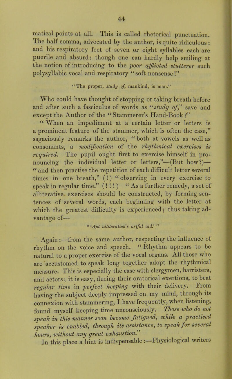 matical points at all. This is called rhetorical punctuation. The half comma, advocated by the author, is quite ridiculous : and his respiratory feet of seven or eight syllables each are puerile and absurd: though one can hardly help smiling at the notion of introducing to the poor afflicted stutterer such polysyllabic vocal and respiratory “soft nonsense!” “ The proper, study of, mankind, is man.” Who could have thought of stopping or taking breath before and after such a fasciculus of words as “ study of, save and except the Author of the “Stammerer’s Hand-Book?” “ When an impediment at a certain letter or letters is a prominent feature of the stammer, which is often the case,” sagaciously remarks the author, “ both at vowels as well as consonants, a modification of the rhythmical exercises is required. The pupil ought first to exercise himself in pro- nouncing the individual letter or letters,”—(But how?)— “ and then practise the repetition of each difficult letter several times in one breath,” (!) “ observing in every exercise to speak in regular time.” (! ! !) “Asa further remedy, a set of alliterative, exercises should be constructed, by forming sen- tences of several words, each beginning with the letter at which the greatest difficulty is experienced; thus taking ad- vantage of— “ ‘Apt alliteration's artful aid.’ ” Again :—from the same author, respecting the influence of rhythm on the voice and speech. “ Rhythm appears to be natural to a proper exercise of the vocal organs. All those who are accustomed to speak long together adopt the rhythmical measure. This is especially the case with clergymen, barristers, and actors; it is easy, during their oratorical exertions, to beat regular time in perfect keeping with their delivery. From having the subject deeply impressed on my mind, through its connexion with stammering, I have frequently, when listening, found myself keeping time unconsciously. Those who do not speak in this manner soon become fatigued, while a practised speaker is enabled, through its assistance, to speak for several hours, without any great exhaustion. In this place a hint is indispensablePhysiological writers